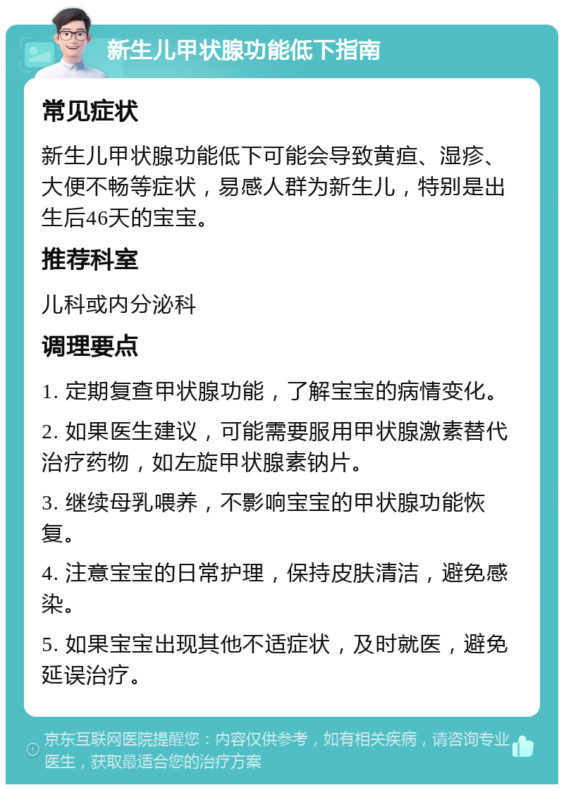 新生儿甲状腺功能低下指南 常见症状 新生儿甲状腺功能低下可能会导致黄疸、湿疹、大便不畅等症状，易感人群为新生儿，特别是出生后46天的宝宝。 推荐科室 儿科或内分泌科 调理要点 1. 定期复查甲状腺功能，了解宝宝的病情变化。 2. 如果医生建议，可能需要服用甲状腺激素替代治疗药物，如左旋甲状腺素钠片。 3. 继续母乳喂养，不影响宝宝的甲状腺功能恢复。 4. 注意宝宝的日常护理，保持皮肤清洁，避免感染。 5. 如果宝宝出现其他不适症状，及时就医，避免延误治疗。