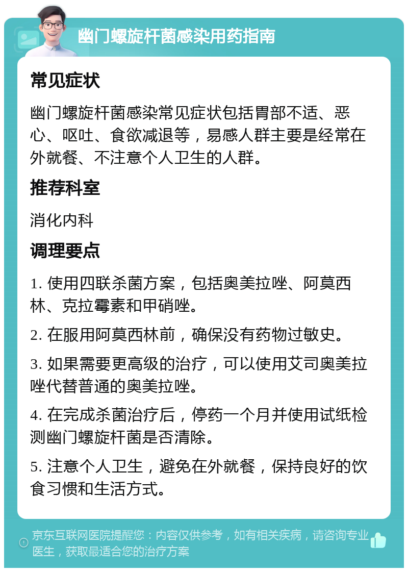 幽门螺旋杆菌感染用药指南 常见症状 幽门螺旋杆菌感染常见症状包括胃部不适、恶心、呕吐、食欲减退等，易感人群主要是经常在外就餐、不注意个人卫生的人群。 推荐科室 消化内科 调理要点 1. 使用四联杀菌方案，包括奥美拉唑、阿莫西林、克拉霉素和甲硝唑。 2. 在服用阿莫西林前，确保没有药物过敏史。 3. 如果需要更高级的治疗，可以使用艾司奥美拉唑代替普通的奥美拉唑。 4. 在完成杀菌治疗后，停药一个月并使用试纸检测幽门螺旋杆菌是否清除。 5. 注意个人卫生，避免在外就餐，保持良好的饮食习惯和生活方式。