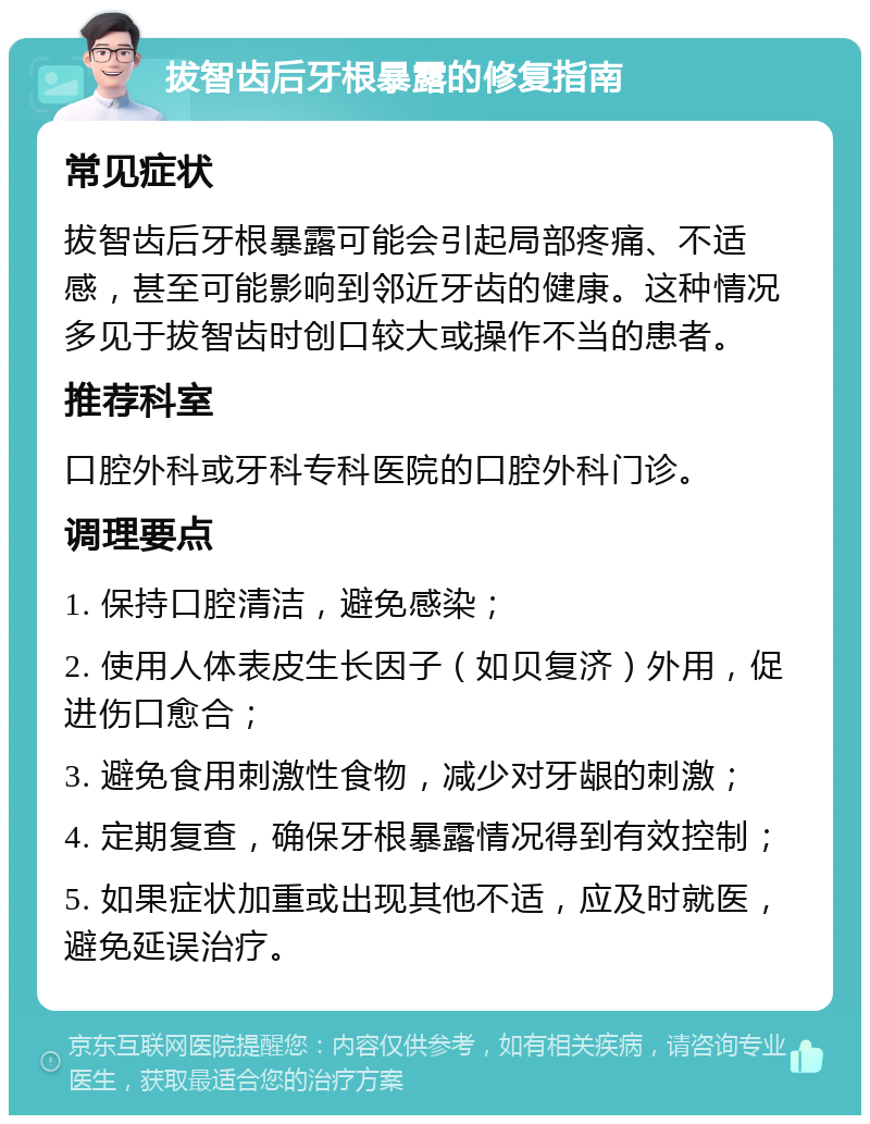 拔智齿后牙根暴露的修复指南 常见症状 拔智齿后牙根暴露可能会引起局部疼痛、不适感，甚至可能影响到邻近牙齿的健康。这种情况多见于拔智齿时创口较大或操作不当的患者。 推荐科室 口腔外科或牙科专科医院的口腔外科门诊。 调理要点 1. 保持口腔清洁，避免感染； 2. 使用人体表皮生长因子（如贝复济）外用，促进伤口愈合； 3. 避免食用刺激性食物，减少对牙龈的刺激； 4. 定期复查，确保牙根暴露情况得到有效控制； 5. 如果症状加重或出现其他不适，应及时就医，避免延误治疗。