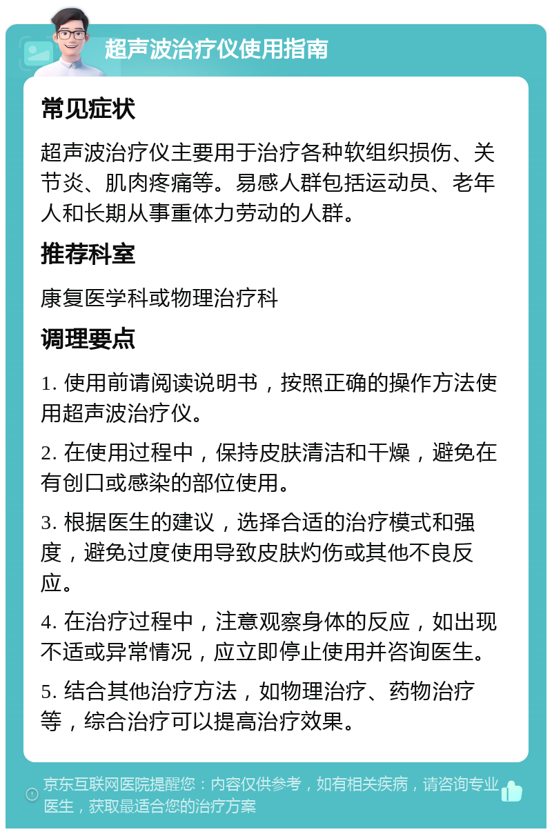 超声波治疗仪使用指南 常见症状 超声波治疗仪主要用于治疗各种软组织损伤、关节炎、肌肉疼痛等。易感人群包括运动员、老年人和长期从事重体力劳动的人群。 推荐科室 康复医学科或物理治疗科 调理要点 1. 使用前请阅读说明书，按照正确的操作方法使用超声波治疗仪。 2. 在使用过程中，保持皮肤清洁和干燥，避免在有创口或感染的部位使用。 3. 根据医生的建议，选择合适的治疗模式和强度，避免过度使用导致皮肤灼伤或其他不良反应。 4. 在治疗过程中，注意观察身体的反应，如出现不适或异常情况，应立即停止使用并咨询医生。 5. 结合其他治疗方法，如物理治疗、药物治疗等，综合治疗可以提高治疗效果。