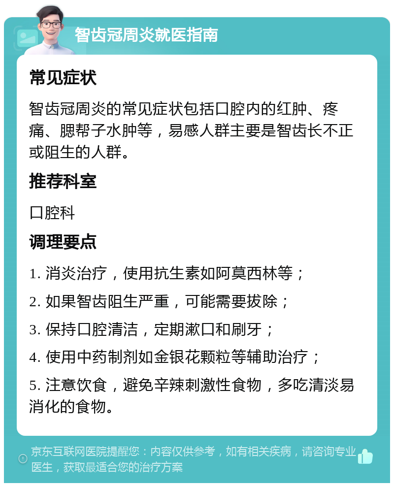 智齿冠周炎就医指南 常见症状 智齿冠周炎的常见症状包括口腔内的红肿、疼痛、腮帮子水肿等，易感人群主要是智齿长不正或阻生的人群。 推荐科室 口腔科 调理要点 1. 消炎治疗，使用抗生素如阿莫西林等； 2. 如果智齿阻生严重，可能需要拔除； 3. 保持口腔清洁，定期漱口和刷牙； 4. 使用中药制剂如金银花颗粒等辅助治疗； 5. 注意饮食，避免辛辣刺激性食物，多吃清淡易消化的食物。