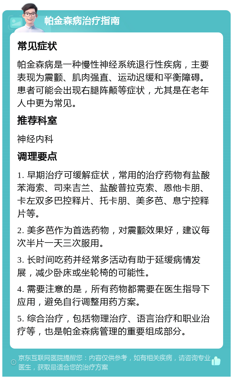 帕金森病治疗指南 常见症状 帕金森病是一种慢性神经系统退行性疾病，主要表现为震颤、肌肉强直、运动迟缓和平衡障碍。患者可能会出现右腿阵颠等症状，尤其是在老年人中更为常见。 推荐科室 神经内科 调理要点 1. 早期治疗可缓解症状，常用的治疗药物有盐酸苯海索、司来吉兰、盐酸普拉克索、恩他卡朋、卡左双多巴控释片、托卡朋、美多芭、息宁控释片等。 2. 美多芭作为首选药物，对震颤效果好，建议每次半片一天三次服用。 3. 长时间吃药并经常多活动有助于延缓病情发展，减少卧床或坐轮椅的可能性。 4. 需要注意的是，所有药物都需要在医生指导下应用，避免自行调整用药方案。 5. 综合治疗，包括物理治疗、语言治疗和职业治疗等，也是帕金森病管理的重要组成部分。