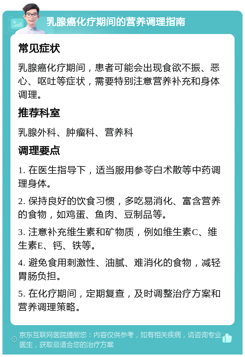 乳腺癌化疗期间的营养调理指南 常见症状 乳腺癌化疗期间，患者可能会出现食欲不振、恶心、呕吐等症状，需要特别注意营养补充和身体调理。 推荐科室 乳腺外科、肿瘤科、营养科 调理要点 1. 在医生指导下，适当服用参苓白术散等中药调理身体。 2. 保持良好的饮食习惯，多吃易消化、富含营养的食物，如鸡蛋、鱼肉、豆制品等。 3. 注意补充维生素和矿物质，例如维生素C、维生素E、钙、铁等。 4. 避免食用刺激性、油腻、难消化的食物，减轻胃肠负担。 5. 在化疗期间，定期复查，及时调整治疗方案和营养调理策略。