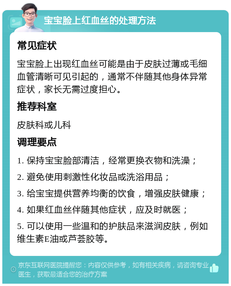 宝宝脸上红血丝的处理方法 常见症状 宝宝脸上出现红血丝可能是由于皮肤过薄或毛细血管清晰可见引起的，通常不伴随其他身体异常症状，家长无需过度担心。 推荐科室 皮肤科或儿科 调理要点 1. 保持宝宝脸部清洁，经常更换衣物和洗澡； 2. 避免使用刺激性化妆品或洗浴用品； 3. 给宝宝提供营养均衡的饮食，增强皮肤健康； 4. 如果红血丝伴随其他症状，应及时就医； 5. 可以使用一些温和的护肤品来滋润皮肤，例如维生素E油或芦荟胶等。