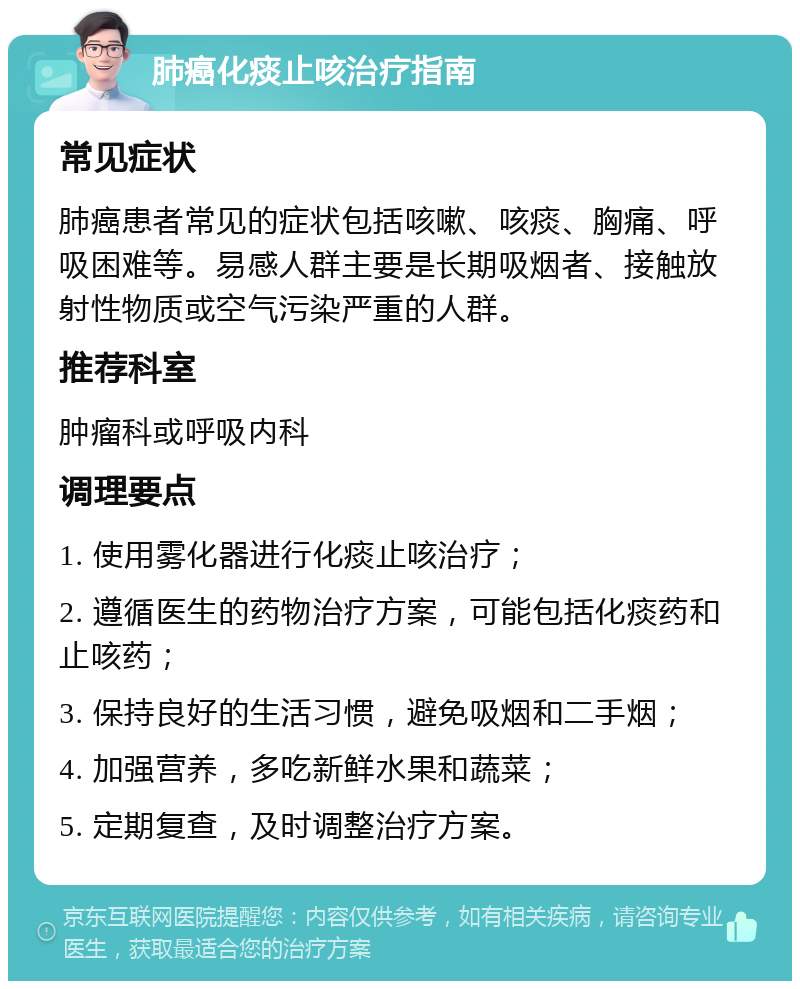 肺癌化痰止咳治疗指南 常见症状 肺癌患者常见的症状包括咳嗽、咳痰、胸痛、呼吸困难等。易感人群主要是长期吸烟者、接触放射性物质或空气污染严重的人群。 推荐科室 肿瘤科或呼吸内科 调理要点 1. 使用雾化器进行化痰止咳治疗； 2. 遵循医生的药物治疗方案，可能包括化痰药和止咳药； 3. 保持良好的生活习惯，避免吸烟和二手烟； 4. 加强营养，多吃新鲜水果和蔬菜； 5. 定期复查，及时调整治疗方案。