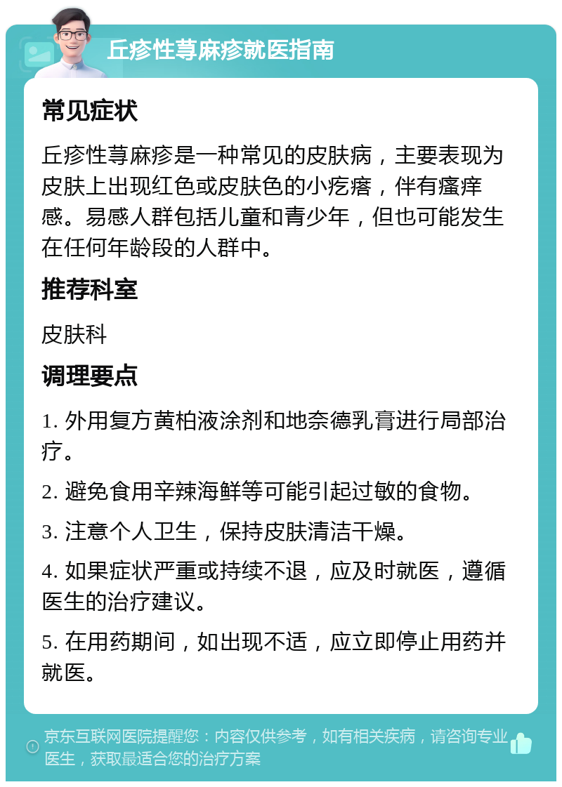 丘疹性荨麻疹就医指南 常见症状 丘疹性荨麻疹是一种常见的皮肤病，主要表现为皮肤上出现红色或皮肤色的小疙瘩，伴有瘙痒感。易感人群包括儿童和青少年，但也可能发生在任何年龄段的人群中。 推荐科室 皮肤科 调理要点 1. 外用复方黄柏液涂剂和地奈德乳膏进行局部治疗。 2. 避免食用辛辣海鲜等可能引起过敏的食物。 3. 注意个人卫生，保持皮肤清洁干燥。 4. 如果症状严重或持续不退，应及时就医，遵循医生的治疗建议。 5. 在用药期间，如出现不适，应立即停止用药并就医。