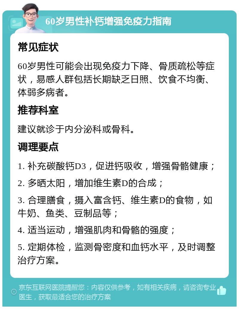 60岁男性补钙增强免疫力指南 常见症状 60岁男性可能会出现免疫力下降、骨质疏松等症状，易感人群包括长期缺乏日照、饮食不均衡、体弱多病者。 推荐科室 建议就诊于内分泌科或骨科。 调理要点 1. 补充碳酸钙D3，促进钙吸收，增强骨骼健康； 2. 多晒太阳，增加维生素D的合成； 3. 合理膳食，摄入富含钙、维生素D的食物，如牛奶、鱼类、豆制品等； 4. 适当运动，增强肌肉和骨骼的强度； 5. 定期体检，监测骨密度和血钙水平，及时调整治疗方案。