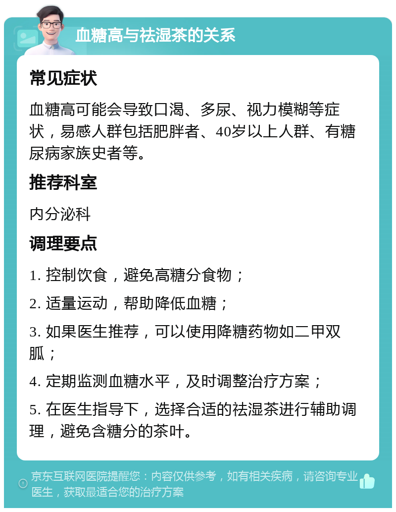 血糖高与祛湿茶的关系 常见症状 血糖高可能会导致口渴、多尿、视力模糊等症状，易感人群包括肥胖者、40岁以上人群、有糖尿病家族史者等。 推荐科室 内分泌科 调理要点 1. 控制饮食，避免高糖分食物； 2. 适量运动，帮助降低血糖； 3. 如果医生推荐，可以使用降糖药物如二甲双胍； 4. 定期监测血糖水平，及时调整治疗方案； 5. 在医生指导下，选择合适的祛湿茶进行辅助调理，避免含糖分的茶叶。