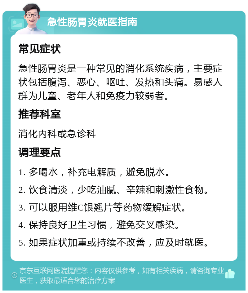 急性肠胃炎就医指南 常见症状 急性肠胃炎是一种常见的消化系统疾病，主要症状包括腹泻、恶心、呕吐、发热和头痛。易感人群为儿童、老年人和免疫力较弱者。 推荐科室 消化内科或急诊科 调理要点 1. 多喝水，补充电解质，避免脱水。 2. 饮食清淡，少吃油腻、辛辣和刺激性食物。 3. 可以服用维C银翘片等药物缓解症状。 4. 保持良好卫生习惯，避免交叉感染。 5. 如果症状加重或持续不改善，应及时就医。