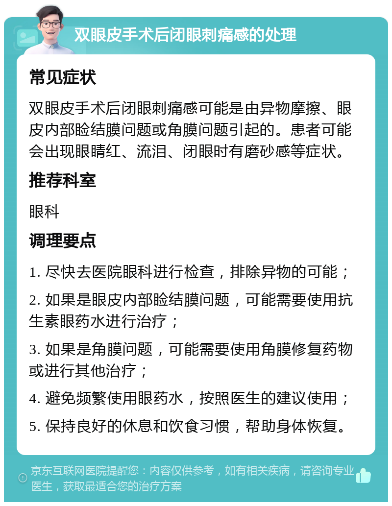 双眼皮手术后闭眼刺痛感的处理 常见症状 双眼皮手术后闭眼刺痛感可能是由异物摩擦、眼皮内部睑结膜问题或角膜问题引起的。患者可能会出现眼睛红、流泪、闭眼时有磨砂感等症状。 推荐科室 眼科 调理要点 1. 尽快去医院眼科进行检查，排除异物的可能； 2. 如果是眼皮内部睑结膜问题，可能需要使用抗生素眼药水进行治疗； 3. 如果是角膜问题，可能需要使用角膜修复药物或进行其他治疗； 4. 避免频繁使用眼药水，按照医生的建议使用； 5. 保持良好的休息和饮食习惯，帮助身体恢复。