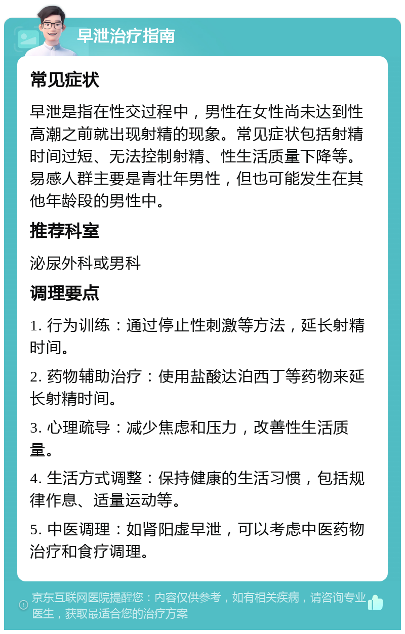 早泄治疗指南 常见症状 早泄是指在性交过程中，男性在女性尚未达到性高潮之前就出现射精的现象。常见症状包括射精时间过短、无法控制射精、性生活质量下降等。易感人群主要是青壮年男性，但也可能发生在其他年龄段的男性中。 推荐科室 泌尿外科或男科 调理要点 1. 行为训练：通过停止性刺激等方法，延长射精时间。 2. 药物辅助治疗：使用盐酸达泊西丁等药物来延长射精时间。 3. 心理疏导：减少焦虑和压力，改善性生活质量。 4. 生活方式调整：保持健康的生活习惯，包括规律作息、适量运动等。 5. 中医调理：如肾阳虚早泄，可以考虑中医药物治疗和食疗调理。