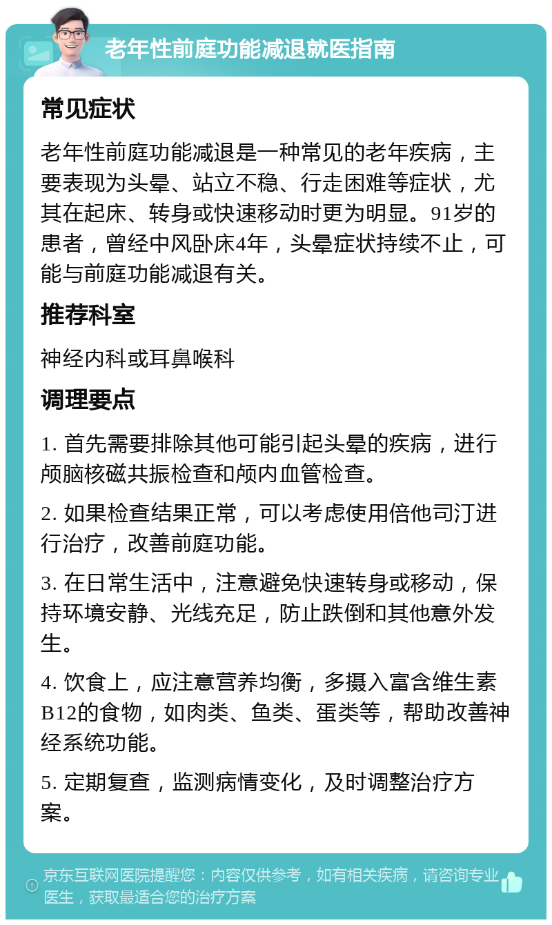 老年性前庭功能减退就医指南 常见症状 老年性前庭功能减退是一种常见的老年疾病，主要表现为头晕、站立不稳、行走困难等症状，尤其在起床、转身或快速移动时更为明显。91岁的患者，曾经中风卧床4年，头晕症状持续不止，可能与前庭功能减退有关。 推荐科室 神经内科或耳鼻喉科 调理要点 1. 首先需要排除其他可能引起头晕的疾病，进行颅脑核磁共振检查和颅内血管检查。 2. 如果检查结果正常，可以考虑使用倍他司汀进行治疗，改善前庭功能。 3. 在日常生活中，注意避免快速转身或移动，保持环境安静、光线充足，防止跌倒和其他意外发生。 4. 饮食上，应注意营养均衡，多摄入富含维生素B12的食物，如肉类、鱼类、蛋类等，帮助改善神经系统功能。 5. 定期复查，监测病情变化，及时调整治疗方案。