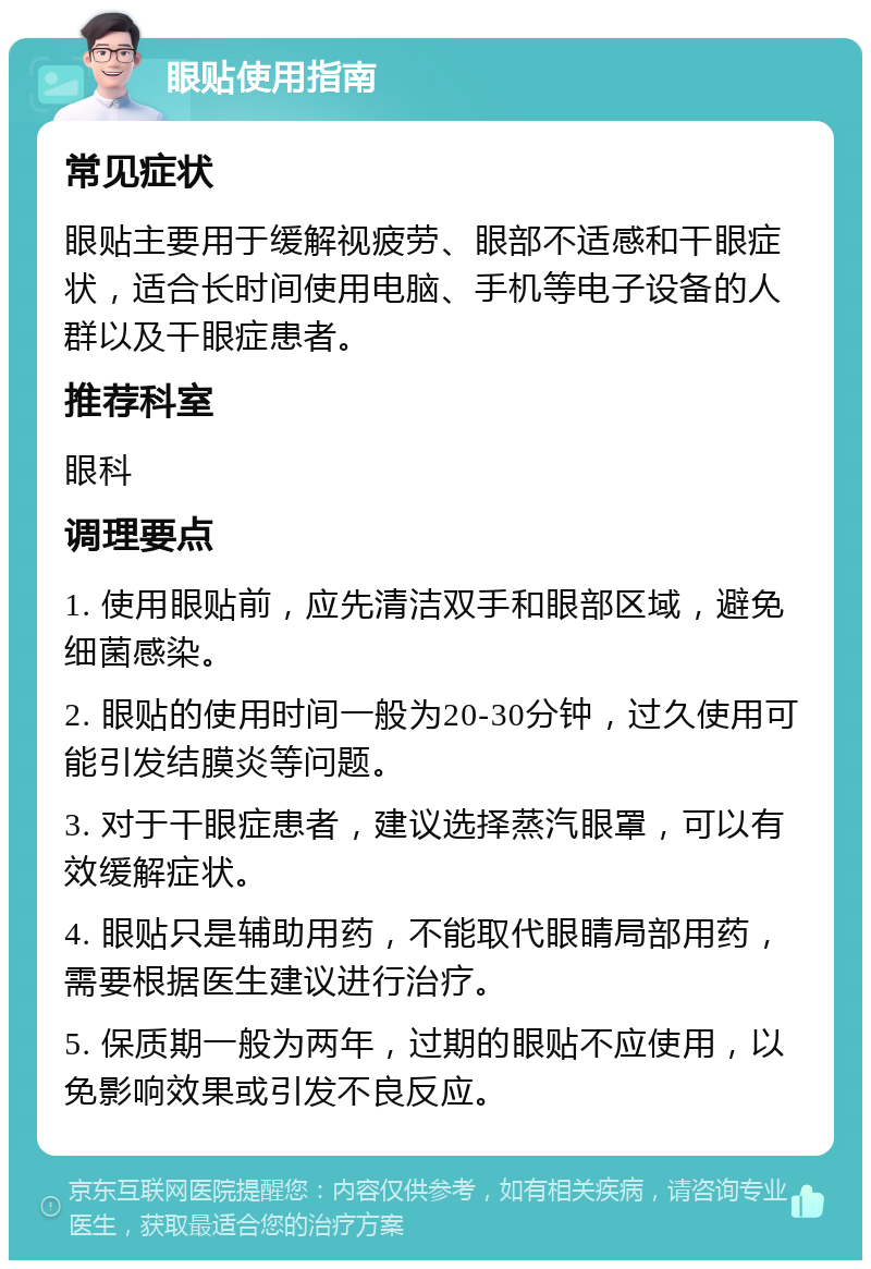 眼贴使用指南 常见症状 眼贴主要用于缓解视疲劳、眼部不适感和干眼症状，适合长时间使用电脑、手机等电子设备的人群以及干眼症患者。 推荐科室 眼科 调理要点 1. 使用眼贴前，应先清洁双手和眼部区域，避免细菌感染。 2. 眼贴的使用时间一般为20-30分钟，过久使用可能引发结膜炎等问题。 3. 对于干眼症患者，建议选择蒸汽眼罩，可以有效缓解症状。 4. 眼贴只是辅助用药，不能取代眼睛局部用药，需要根据医生建议进行治疗。 5. 保质期一般为两年，过期的眼贴不应使用，以免影响效果或引发不良反应。