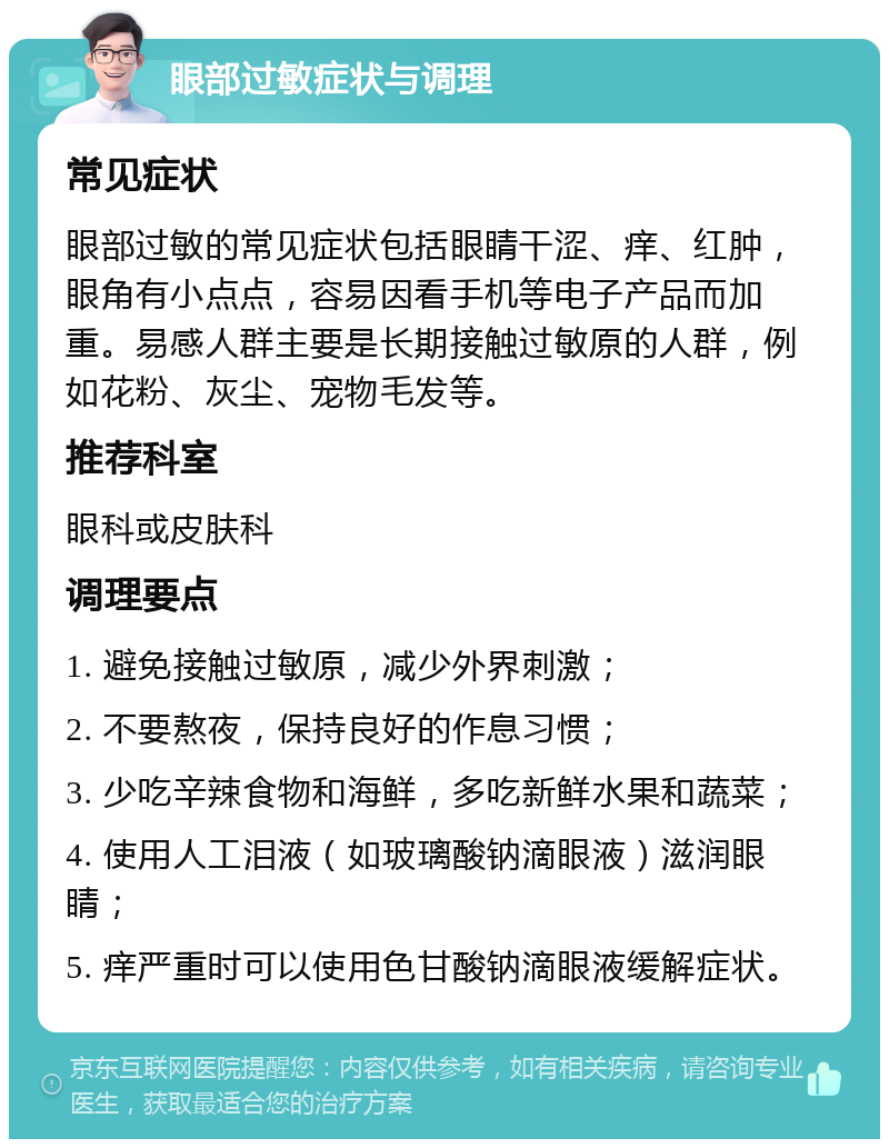 眼部过敏症状与调理 常见症状 眼部过敏的常见症状包括眼睛干涩、痒、红肿，眼角有小点点，容易因看手机等电子产品而加重。易感人群主要是长期接触过敏原的人群，例如花粉、灰尘、宠物毛发等。 推荐科室 眼科或皮肤科 调理要点 1. 避免接触过敏原，减少外界刺激； 2. 不要熬夜，保持良好的作息习惯； 3. 少吃辛辣食物和海鲜，多吃新鲜水果和蔬菜； 4. 使用人工泪液（如玻璃酸钠滴眼液）滋润眼睛； 5. 痒严重时可以使用色甘酸钠滴眼液缓解症状。