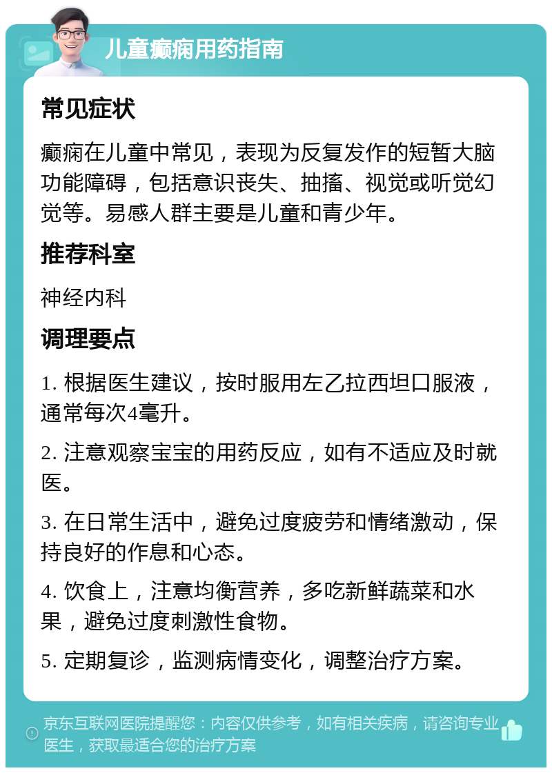 儿童癫痫用药指南 常见症状 癫痫在儿童中常见，表现为反复发作的短暂大脑功能障碍，包括意识丧失、抽搐、视觉或听觉幻觉等。易感人群主要是儿童和青少年。 推荐科室 神经内科 调理要点 1. 根据医生建议，按时服用左乙拉西坦口服液，通常每次4毫升。 2. 注意观察宝宝的用药反应，如有不适应及时就医。 3. 在日常生活中，避免过度疲劳和情绪激动，保持良好的作息和心态。 4. 饮食上，注意均衡营养，多吃新鲜蔬菜和水果，避免过度刺激性食物。 5. 定期复诊，监测病情变化，调整治疗方案。