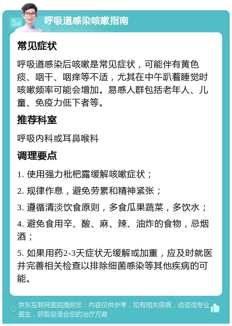 呼吸道感染咳嗽指南 常见症状 呼吸道感染后咳嗽是常见症状，可能伴有黄色痰、咽干、咽痒等不适，尤其在中午趴着睡觉时咳嗽频率可能会增加。易感人群包括老年人、儿童、免疫力低下者等。 推荐科室 呼吸内科或耳鼻喉科 调理要点 1. 使用强力枇杷露缓解咳嗽症状； 2. 规律作息，避免劳累和精神紧张； 3. 遵循清淡饮食原则，多食瓜果蔬菜，多饮水； 4. 避免食用辛、酸、麻、辣、油炸的食物，忌烟酒； 5. 如果用药2-3天症状无缓解或加重，应及时就医并完善相关检查以排除细菌感染等其他疾病的可能。