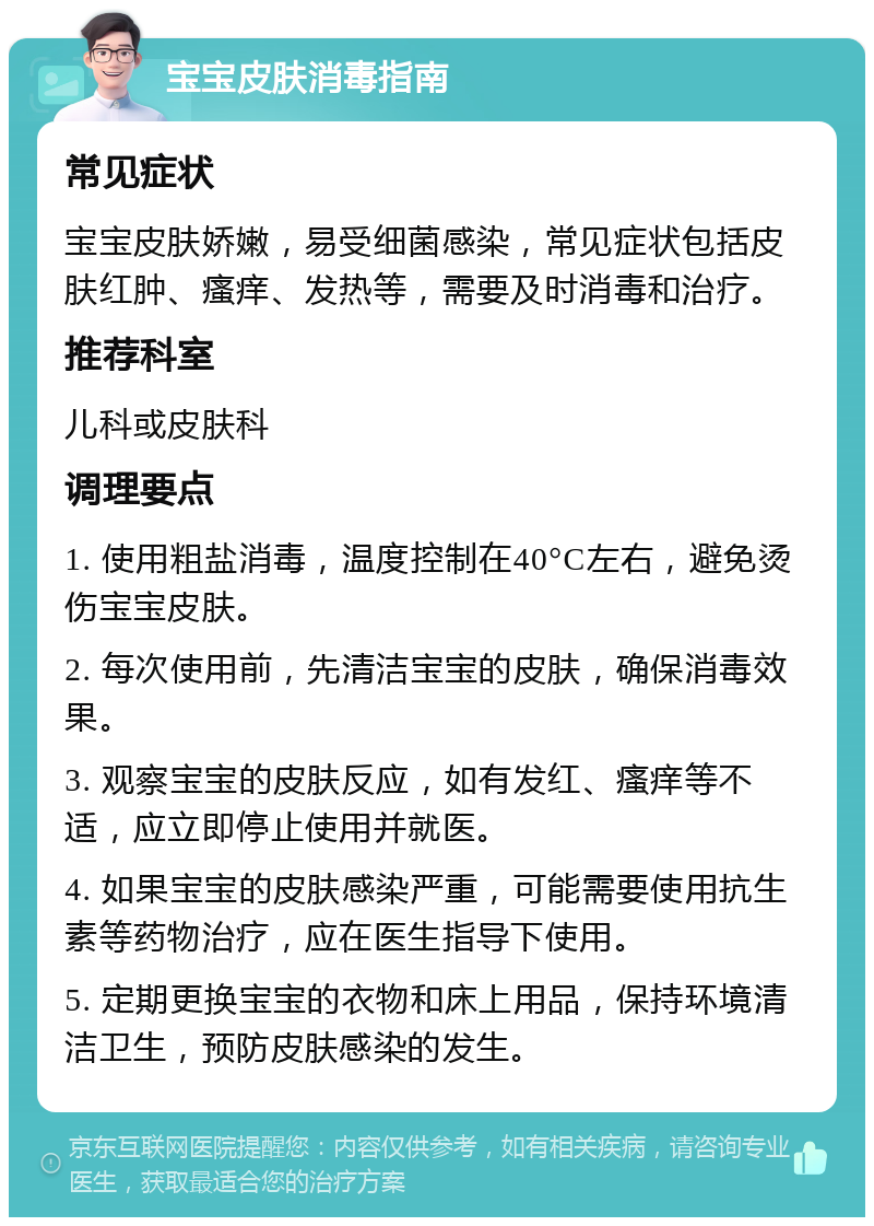 宝宝皮肤消毒指南 常见症状 宝宝皮肤娇嫩，易受细菌感染，常见症状包括皮肤红肿、瘙痒、发热等，需要及时消毒和治疗。 推荐科室 儿科或皮肤科 调理要点 1. 使用粗盐消毒，温度控制在40°C左右，避免烫伤宝宝皮肤。 2. 每次使用前，先清洁宝宝的皮肤，确保消毒效果。 3. 观察宝宝的皮肤反应，如有发红、瘙痒等不适，应立即停止使用并就医。 4. 如果宝宝的皮肤感染严重，可能需要使用抗生素等药物治疗，应在医生指导下使用。 5. 定期更换宝宝的衣物和床上用品，保持环境清洁卫生，预防皮肤感染的发生。