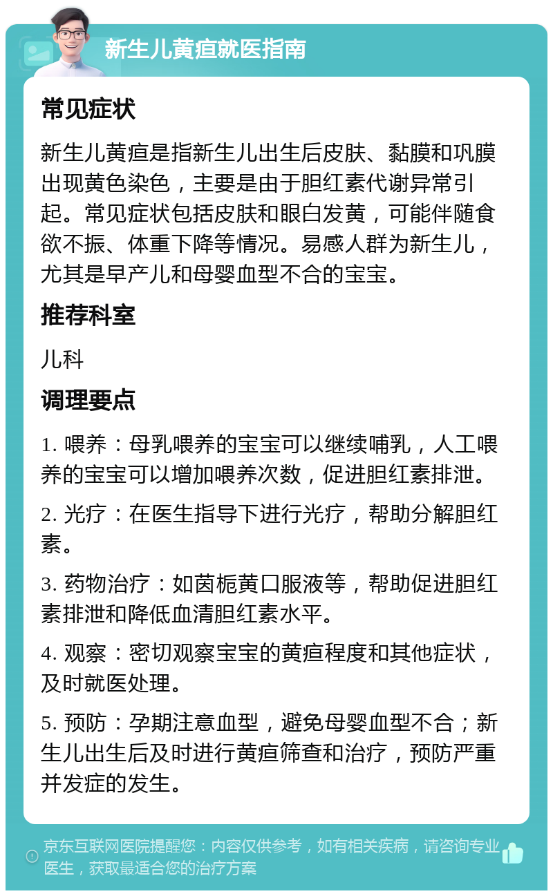 新生儿黄疸就医指南 常见症状 新生儿黄疸是指新生儿出生后皮肤、黏膜和巩膜出现黄色染色，主要是由于胆红素代谢异常引起。常见症状包括皮肤和眼白发黄，可能伴随食欲不振、体重下降等情况。易感人群为新生儿，尤其是早产儿和母婴血型不合的宝宝。 推荐科室 儿科 调理要点 1. 喂养：母乳喂养的宝宝可以继续哺乳，人工喂养的宝宝可以增加喂养次数，促进胆红素排泄。 2. 光疗：在医生指导下进行光疗，帮助分解胆红素。 3. 药物治疗：如茵栀黄口服液等，帮助促进胆红素排泄和降低血清胆红素水平。 4. 观察：密切观察宝宝的黄疸程度和其他症状，及时就医处理。 5. 预防：孕期注意血型，避免母婴血型不合；新生儿出生后及时进行黄疸筛查和治疗，预防严重并发症的发生。