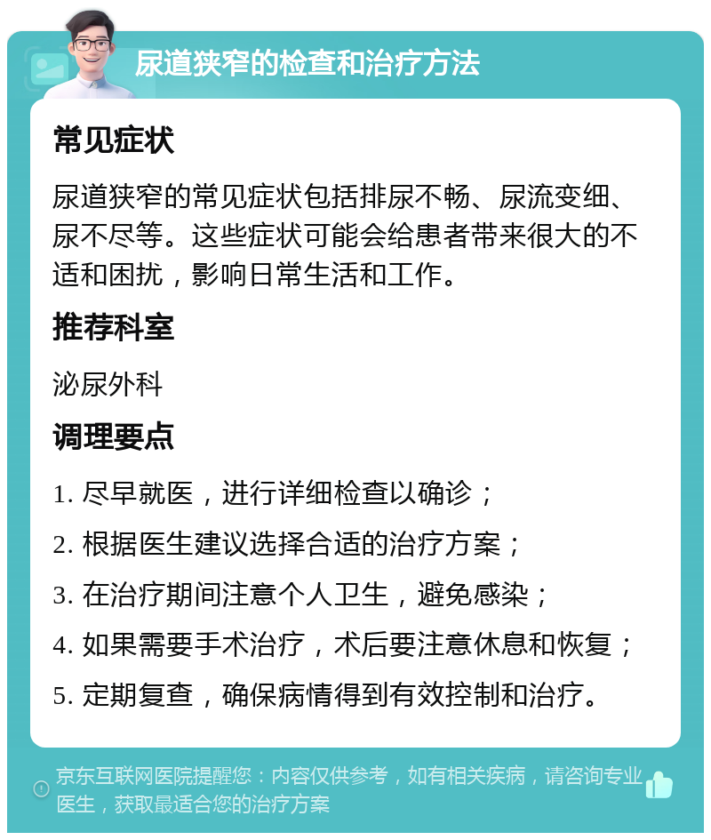 尿道狭窄的检查和治疗方法 常见症状 尿道狭窄的常见症状包括排尿不畅、尿流变细、尿不尽等。这些症状可能会给患者带来很大的不适和困扰，影响日常生活和工作。 推荐科室 泌尿外科 调理要点 1. 尽早就医，进行详细检查以确诊； 2. 根据医生建议选择合适的治疗方案； 3. 在治疗期间注意个人卫生，避免感染； 4. 如果需要手术治疗，术后要注意休息和恢复； 5. 定期复查，确保病情得到有效控制和治疗。