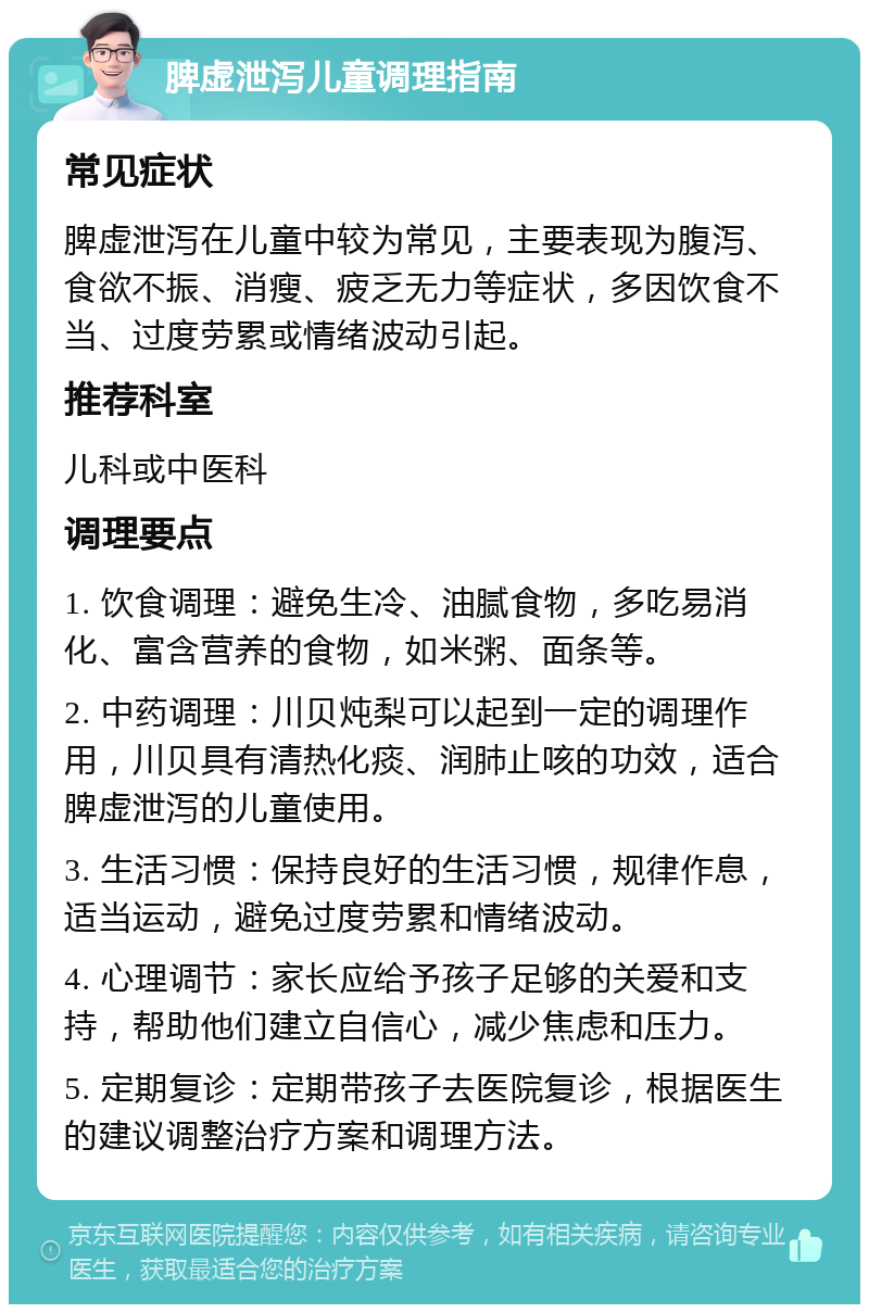 脾虚泄泻儿童调理指南 常见症状 脾虚泄泻在儿童中较为常见，主要表现为腹泻、食欲不振、消瘦、疲乏无力等症状，多因饮食不当、过度劳累或情绪波动引起。 推荐科室 儿科或中医科 调理要点 1. 饮食调理：避免生冷、油腻食物，多吃易消化、富含营养的食物，如米粥、面条等。 2. 中药调理：川贝炖梨可以起到一定的调理作用，川贝具有清热化痰、润肺止咳的功效，适合脾虚泄泻的儿童使用。 3. 生活习惯：保持良好的生活习惯，规律作息，适当运动，避免过度劳累和情绪波动。 4. 心理调节：家长应给予孩子足够的关爱和支持，帮助他们建立自信心，减少焦虑和压力。 5. 定期复诊：定期带孩子去医院复诊，根据医生的建议调整治疗方案和调理方法。