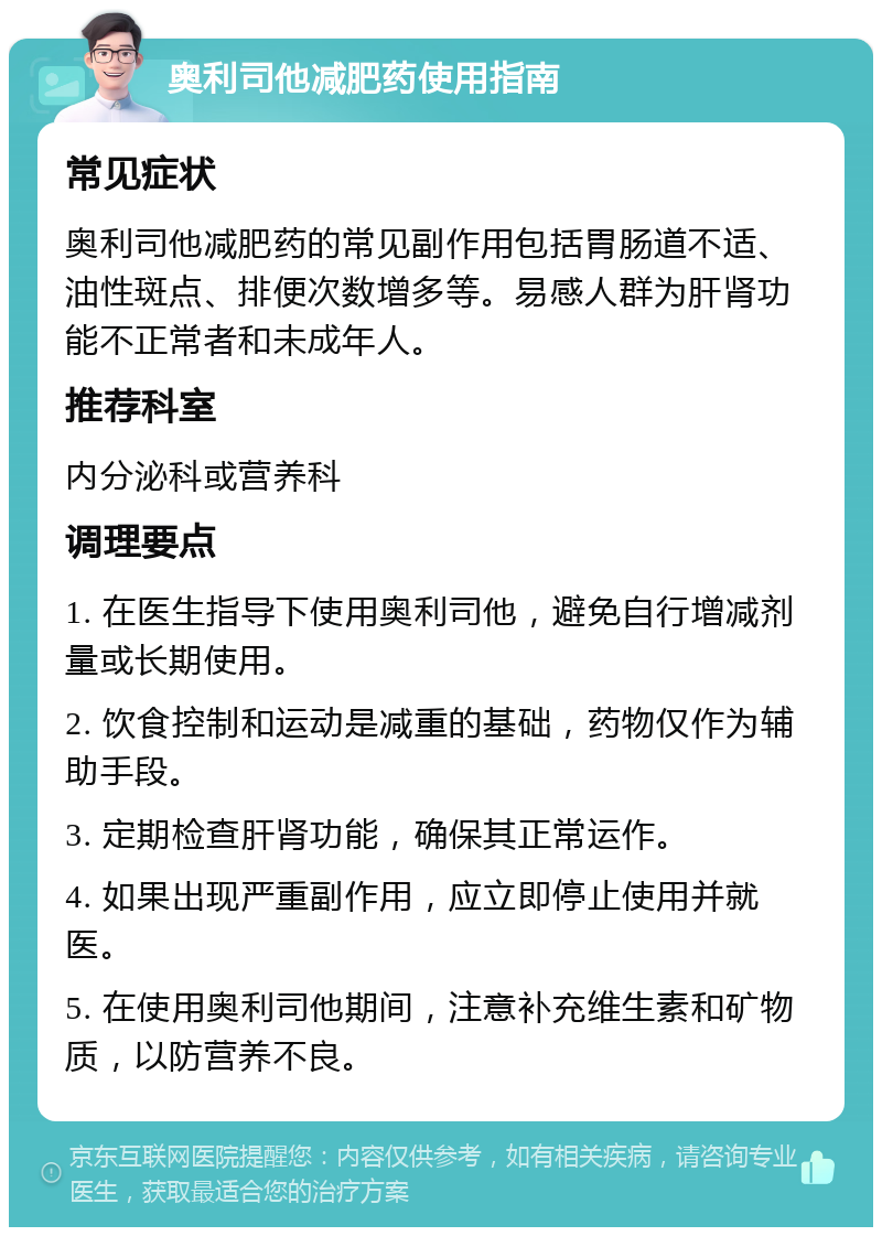 奥利司他减肥药使用指南 常见症状 奥利司他减肥药的常见副作用包括胃肠道不适、油性斑点、排便次数增多等。易感人群为肝肾功能不正常者和未成年人。 推荐科室 内分泌科或营养科 调理要点 1. 在医生指导下使用奥利司他，避免自行增减剂量或长期使用。 2. 饮食控制和运动是减重的基础，药物仅作为辅助手段。 3. 定期检查肝肾功能，确保其正常运作。 4. 如果出现严重副作用，应立即停止使用并就医。 5. 在使用奥利司他期间，注意补充维生素和矿物质，以防营养不良。