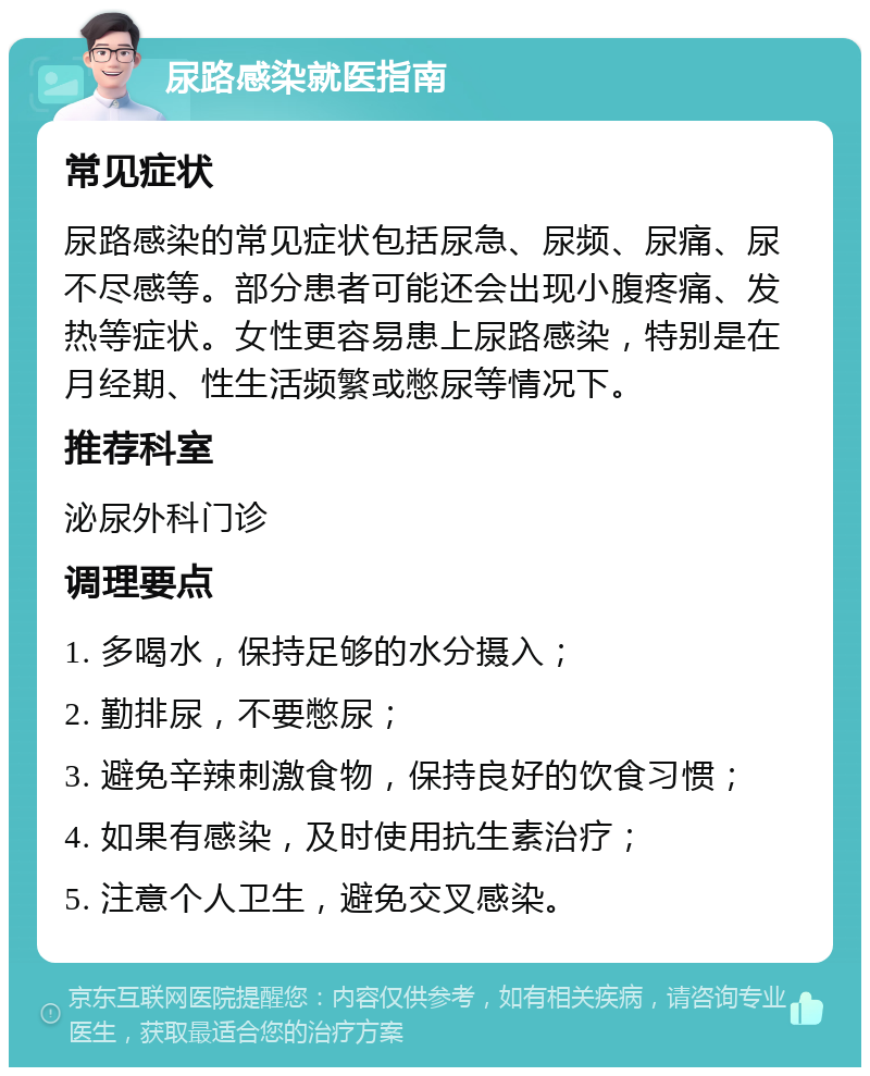 尿路感染就医指南 常见症状 尿路感染的常见症状包括尿急、尿频、尿痛、尿不尽感等。部分患者可能还会出现小腹疼痛、发热等症状。女性更容易患上尿路感染，特别是在月经期、性生活频繁或憋尿等情况下。 推荐科室 泌尿外科门诊 调理要点 1. 多喝水，保持足够的水分摄入； 2. 勤排尿，不要憋尿； 3. 避免辛辣刺激食物，保持良好的饮食习惯； 4. 如果有感染，及时使用抗生素治疗； 5. 注意个人卫生，避免交叉感染。