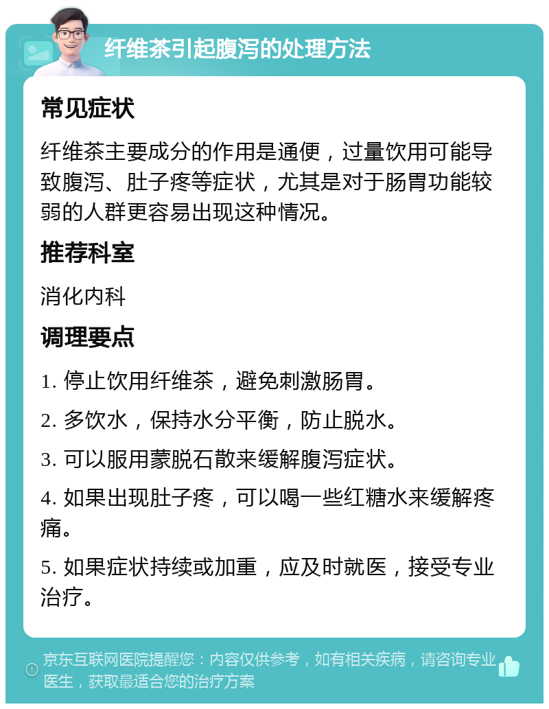 纤维茶引起腹泻的处理方法 常见症状 纤维茶主要成分的作用是通便，过量饮用可能导致腹泻、肚子疼等症状，尤其是对于肠胃功能较弱的人群更容易出现这种情况。 推荐科室 消化内科 调理要点 1. 停止饮用纤维茶，避免刺激肠胃。 2. 多饮水，保持水分平衡，防止脱水。 3. 可以服用蒙脱石散来缓解腹泻症状。 4. 如果出现肚子疼，可以喝一些红糖水来缓解疼痛。 5. 如果症状持续或加重，应及时就医，接受专业治疗。