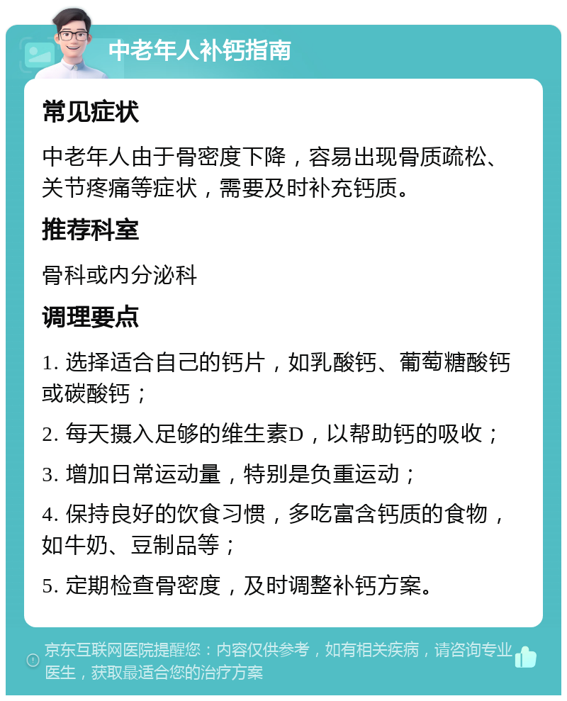 中老年人补钙指南 常见症状 中老年人由于骨密度下降，容易出现骨质疏松、关节疼痛等症状，需要及时补充钙质。 推荐科室 骨科或内分泌科 调理要点 1. 选择适合自己的钙片，如乳酸钙、葡萄糖酸钙或碳酸钙； 2. 每天摄入足够的维生素D，以帮助钙的吸收； 3. 增加日常运动量，特别是负重运动； 4. 保持良好的饮食习惯，多吃富含钙质的食物，如牛奶、豆制品等； 5. 定期检查骨密度，及时调整补钙方案。