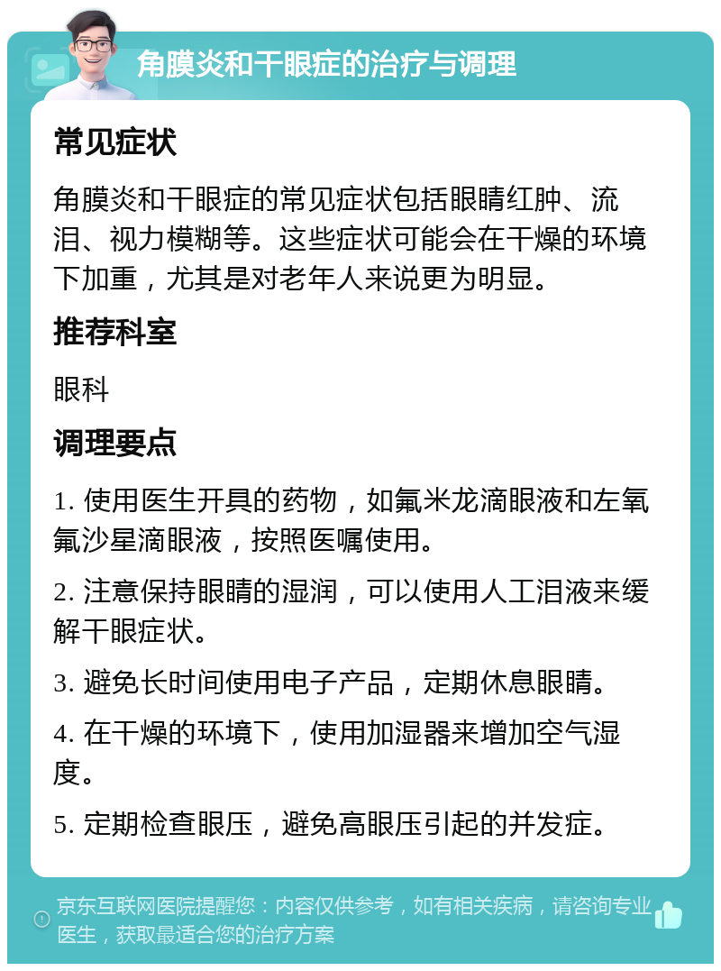 角膜炎和干眼症的治疗与调理 常见症状 角膜炎和干眼症的常见症状包括眼睛红肿、流泪、视力模糊等。这些症状可能会在干燥的环境下加重，尤其是对老年人来说更为明显。 推荐科室 眼科 调理要点 1. 使用医生开具的药物，如氟米龙滴眼液和左氧氟沙星滴眼液，按照医嘱使用。 2. 注意保持眼睛的湿润，可以使用人工泪液来缓解干眼症状。 3. 避免长时间使用电子产品，定期休息眼睛。 4. 在干燥的环境下，使用加湿器来增加空气湿度。 5. 定期检查眼压，避免高眼压引起的并发症。