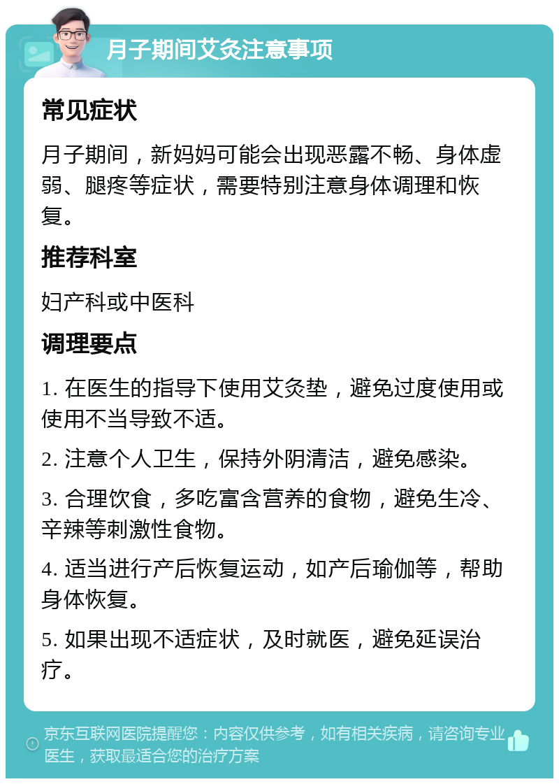 月子期间艾灸注意事项 常见症状 月子期间，新妈妈可能会出现恶露不畅、身体虚弱、腿疼等症状，需要特别注意身体调理和恢复。 推荐科室 妇产科或中医科 调理要点 1. 在医生的指导下使用艾灸垫，避免过度使用或使用不当导致不适。 2. 注意个人卫生，保持外阴清洁，避免感染。 3. 合理饮食，多吃富含营养的食物，避免生冷、辛辣等刺激性食物。 4. 适当进行产后恢复运动，如产后瑜伽等，帮助身体恢复。 5. 如果出现不适症状，及时就医，避免延误治疗。