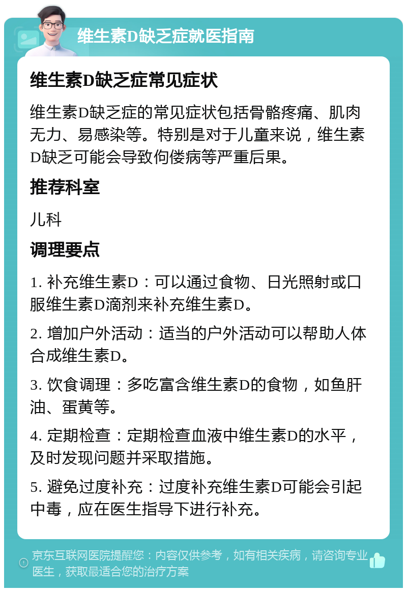 维生素D缺乏症就医指南 维生素D缺乏症常见症状 维生素D缺乏症的常见症状包括骨骼疼痛、肌肉无力、易感染等。特别是对于儿童来说，维生素D缺乏可能会导致佝偻病等严重后果。 推荐科室 儿科 调理要点 1. 补充维生素D：可以通过食物、日光照射或口服维生素D滴剂来补充维生素D。 2. 增加户外活动：适当的户外活动可以帮助人体合成维生素D。 3. 饮食调理：多吃富含维生素D的食物，如鱼肝油、蛋黄等。 4. 定期检查：定期检查血液中维生素D的水平，及时发现问题并采取措施。 5. 避免过度补充：过度补充维生素D可能会引起中毒，应在医生指导下进行补充。