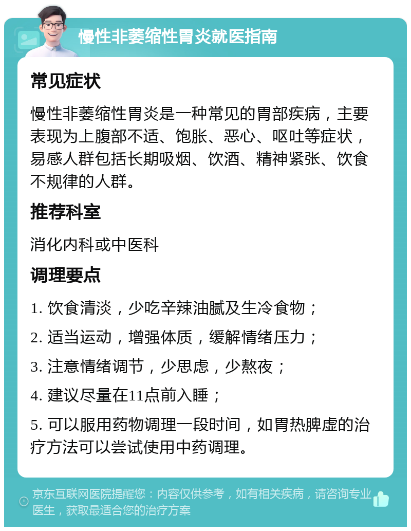 慢性非萎缩性胃炎就医指南 常见症状 慢性非萎缩性胃炎是一种常见的胃部疾病，主要表现为上腹部不适、饱胀、恶心、呕吐等症状，易感人群包括长期吸烟、饮酒、精神紧张、饮食不规律的人群。 推荐科室 消化内科或中医科 调理要点 1. 饮食清淡，少吃辛辣油腻及生冷食物； 2. 适当运动，增强体质，缓解情绪压力； 3. 注意情绪调节，少思虑，少熬夜； 4. 建议尽量在11点前入睡； 5. 可以服用药物调理一段时间，如胃热脾虚的治疗方法可以尝试使用中药调理。