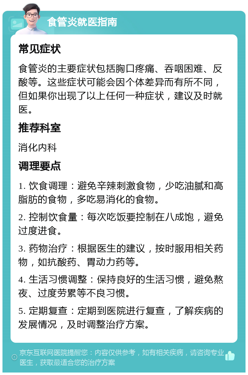 食管炎就医指南 常见症状 食管炎的主要症状包括胸口疼痛、吞咽困难、反酸等。这些症状可能会因个体差异而有所不同，但如果你出现了以上任何一种症状，建议及时就医。 推荐科室 消化内科 调理要点 1. 饮食调理：避免辛辣刺激食物，少吃油腻和高脂肪的食物，多吃易消化的食物。 2. 控制饮食量：每次吃饭要控制在八成饱，避免过度进食。 3. 药物治疗：根据医生的建议，按时服用相关药物，如抗酸药、胃动力药等。 4. 生活习惯调整：保持良好的生活习惯，避免熬夜、过度劳累等不良习惯。 5. 定期复查：定期到医院进行复查，了解疾病的发展情况，及时调整治疗方案。