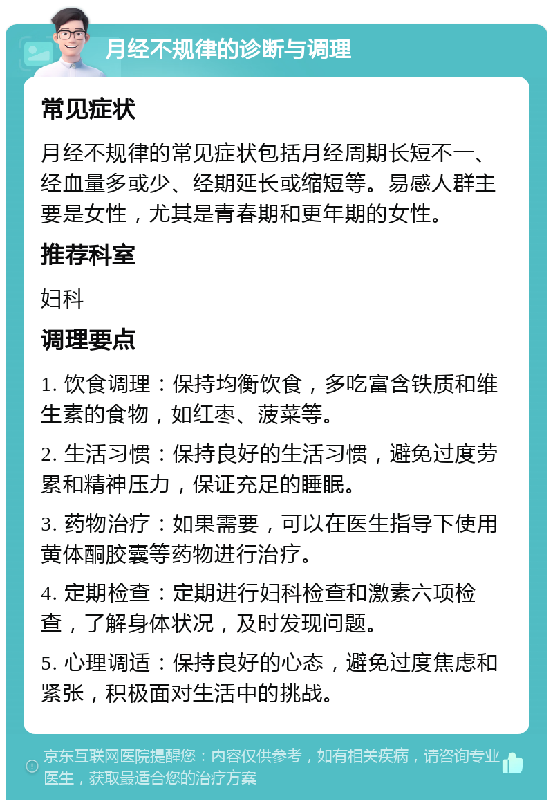 月经不规律的诊断与调理 常见症状 月经不规律的常见症状包括月经周期长短不一、经血量多或少、经期延长或缩短等。易感人群主要是女性，尤其是青春期和更年期的女性。 推荐科室 妇科 调理要点 1. 饮食调理：保持均衡饮食，多吃富含铁质和维生素的食物，如红枣、菠菜等。 2. 生活习惯：保持良好的生活习惯，避免过度劳累和精神压力，保证充足的睡眠。 3. 药物治疗：如果需要，可以在医生指导下使用黄体酮胶囊等药物进行治疗。 4. 定期检查：定期进行妇科检查和激素六项检查，了解身体状况，及时发现问题。 5. 心理调适：保持良好的心态，避免过度焦虑和紧张，积极面对生活中的挑战。