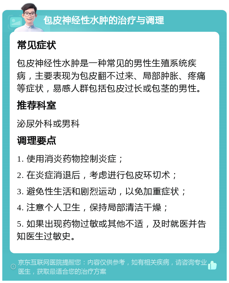 包皮神经性水肿的治疗与调理 常见症状 包皮神经性水肿是一种常见的男性生殖系统疾病，主要表现为包皮翻不过来、局部肿胀、疼痛等症状，易感人群包括包皮过长或包茎的男性。 推荐科室 泌尿外科或男科 调理要点 1. 使用消炎药物控制炎症； 2. 在炎症消退后，考虑进行包皮环切术； 3. 避免性生活和剧烈运动，以免加重症状； 4. 注意个人卫生，保持局部清洁干燥； 5. 如果出现药物过敏或其他不适，及时就医并告知医生过敏史。