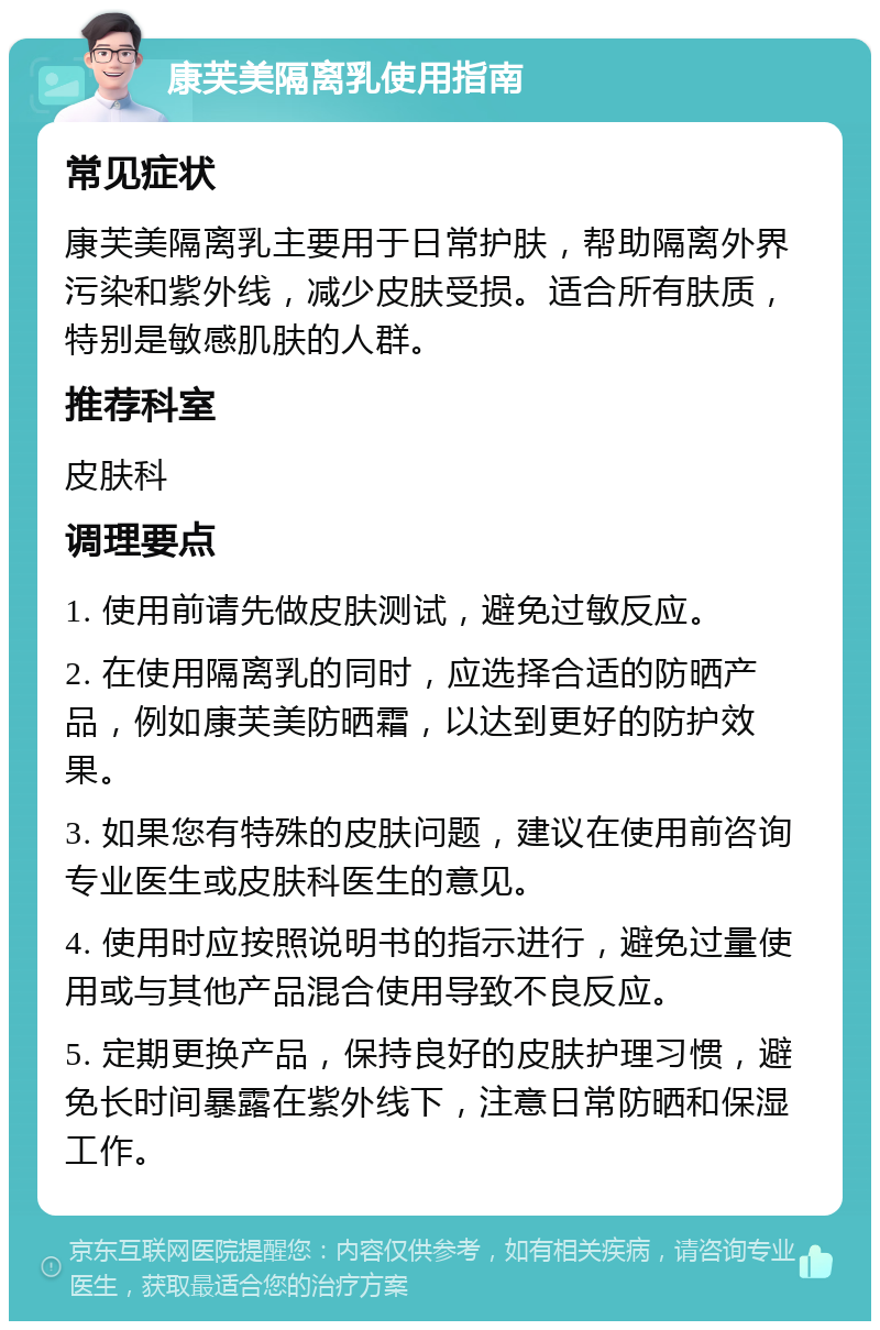 康芙美隔离乳使用指南 常见症状 康芙美隔离乳主要用于日常护肤，帮助隔离外界污染和紫外线，减少皮肤受损。适合所有肤质，特别是敏感肌肤的人群。 推荐科室 皮肤科 调理要点 1. 使用前请先做皮肤测试，避免过敏反应。 2. 在使用隔离乳的同时，应选择合适的防晒产品，例如康芙美防晒霜，以达到更好的防护效果。 3. 如果您有特殊的皮肤问题，建议在使用前咨询专业医生或皮肤科医生的意见。 4. 使用时应按照说明书的指示进行，避免过量使用或与其他产品混合使用导致不良反应。 5. 定期更换产品，保持良好的皮肤护理习惯，避免长时间暴露在紫外线下，注意日常防晒和保湿工作。