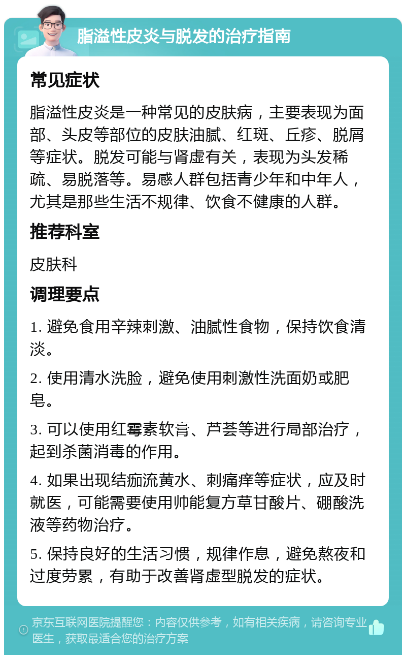 脂溢性皮炎与脱发的治疗指南 常见症状 脂溢性皮炎是一种常见的皮肤病，主要表现为面部、头皮等部位的皮肤油腻、红斑、丘疹、脱屑等症状。脱发可能与肾虚有关，表现为头发稀疏、易脱落等。易感人群包括青少年和中年人，尤其是那些生活不规律、饮食不健康的人群。 推荐科室 皮肤科 调理要点 1. 避免食用辛辣刺激、油腻性食物，保持饮食清淡。 2. 使用清水洗脸，避免使用刺激性洗面奶或肥皂。 3. 可以使用红霉素软膏、芦荟等进行局部治疗，起到杀菌消毒的作用。 4. 如果出现结痂流黄水、刺痛痒等症状，应及时就医，可能需要使用帅能复方草甘酸片、硼酸洗液等药物治疗。 5. 保持良好的生活习惯，规律作息，避免熬夜和过度劳累，有助于改善肾虚型脱发的症状。