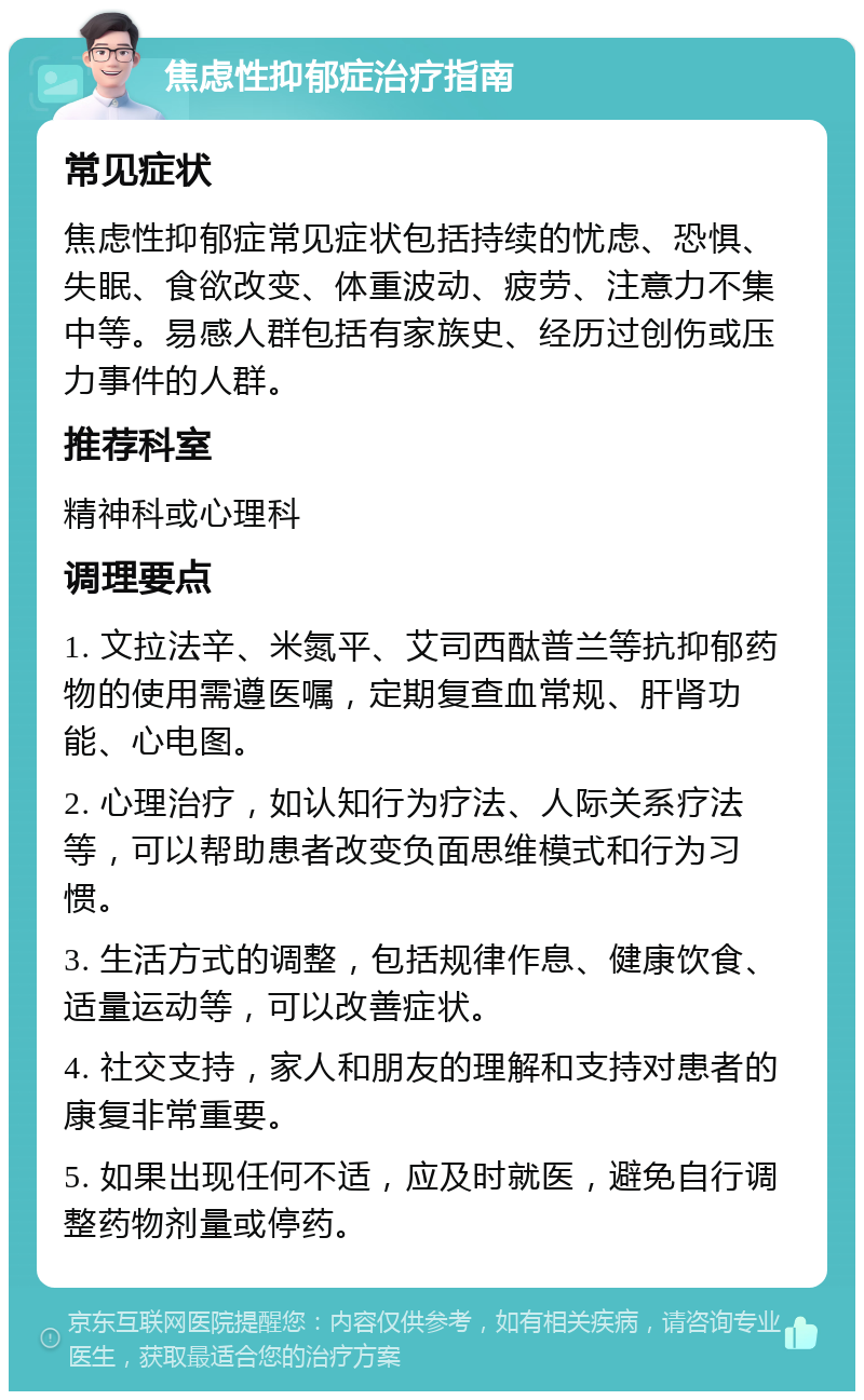 焦虑性抑郁症治疗指南 常见症状 焦虑性抑郁症常见症状包括持续的忧虑、恐惧、失眠、食欲改变、体重波动、疲劳、注意力不集中等。易感人群包括有家族史、经历过创伤或压力事件的人群。 推荐科室 精神科或心理科 调理要点 1. 文拉法辛、米氮平、艾司西酞普兰等抗抑郁药物的使用需遵医嘱，定期复查血常规、肝肾功能、心电图。 2. 心理治疗，如认知行为疗法、人际关系疗法等，可以帮助患者改变负面思维模式和行为习惯。 3. 生活方式的调整，包括规律作息、健康饮食、适量运动等，可以改善症状。 4. 社交支持，家人和朋友的理解和支持对患者的康复非常重要。 5. 如果出现任何不适，应及时就医，避免自行调整药物剂量或停药。