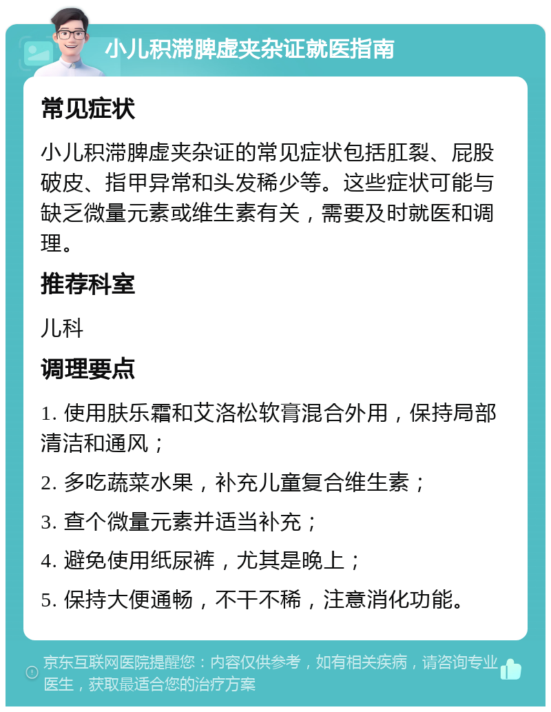 小儿积滞脾虚夹杂证就医指南 常见症状 小儿积滞脾虚夹杂证的常见症状包括肛裂、屁股破皮、指甲异常和头发稀少等。这些症状可能与缺乏微量元素或维生素有关，需要及时就医和调理。 推荐科室 儿科 调理要点 1. 使用肤乐霜和艾洛松软膏混合外用，保持局部清洁和通风； 2. 多吃蔬菜水果，补充儿童复合维生素； 3. 查个微量元素并适当补充； 4. 避免使用纸尿裤，尤其是晚上； 5. 保持大便通畅，不干不稀，注意消化功能。