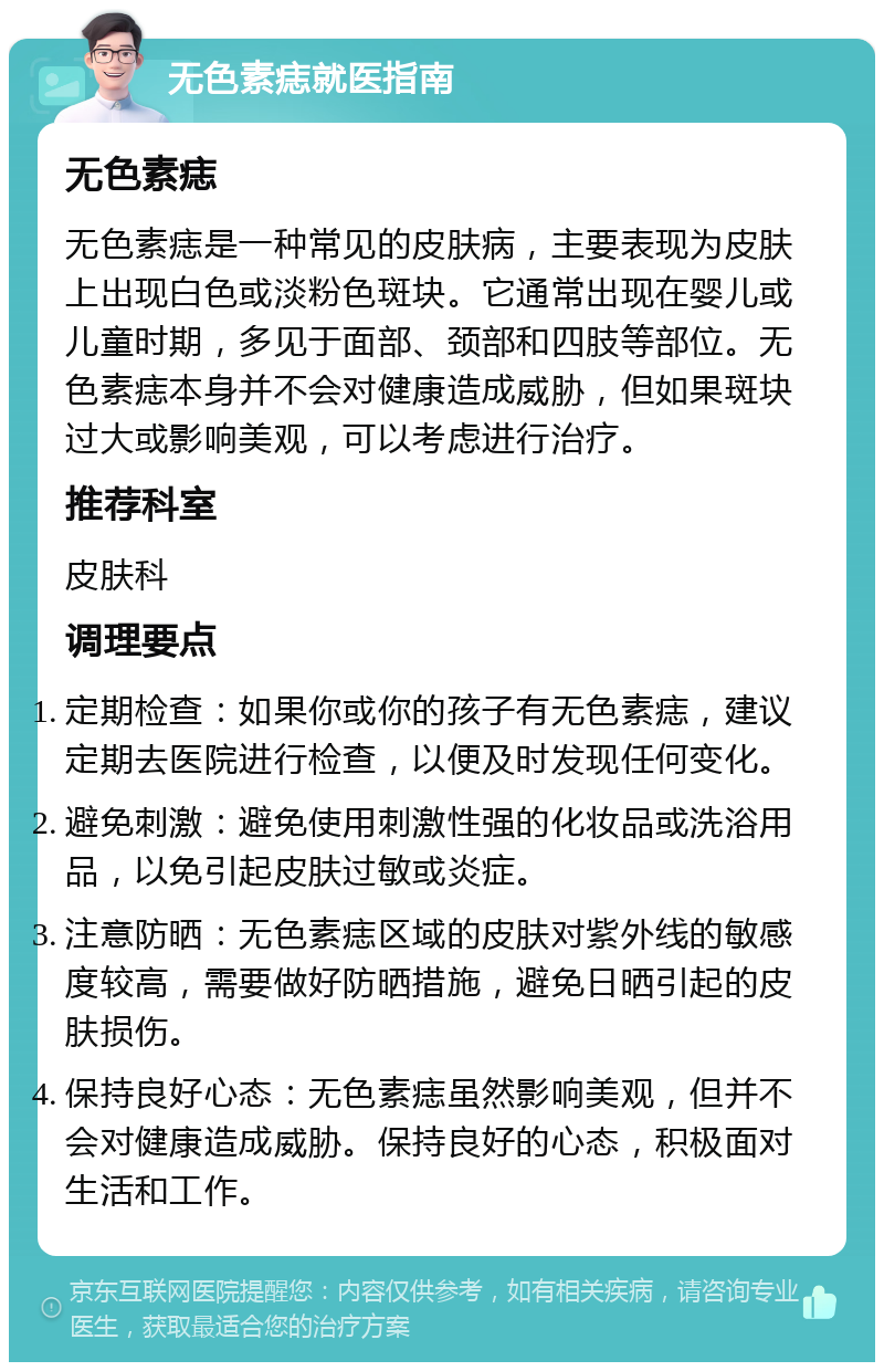 无色素痣就医指南 无色素痣 无色素痣是一种常见的皮肤病，主要表现为皮肤上出现白色或淡粉色斑块。它通常出现在婴儿或儿童时期，多见于面部、颈部和四肢等部位。无色素痣本身并不会对健康造成威胁，但如果斑块过大或影响美观，可以考虑进行治疗。 推荐科室 皮肤科 调理要点 定期检查：如果你或你的孩子有无色素痣，建议定期去医院进行检查，以便及时发现任何变化。 避免刺激：避免使用刺激性强的化妆品或洗浴用品，以免引起皮肤过敏或炎症。 注意防晒：无色素痣区域的皮肤对紫外线的敏感度较高，需要做好防晒措施，避免日晒引起的皮肤损伤。 保持良好心态：无色素痣虽然影响美观，但并不会对健康造成威胁。保持良好的心态，积极面对生活和工作。