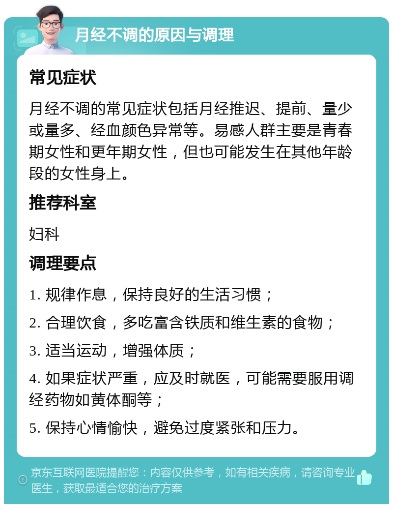 月经不调的原因与调理 常见症状 月经不调的常见症状包括月经推迟、提前、量少或量多、经血颜色异常等。易感人群主要是青春期女性和更年期女性，但也可能发生在其他年龄段的女性身上。 推荐科室 妇科 调理要点 1. 规律作息，保持良好的生活习惯； 2. 合理饮食，多吃富含铁质和维生素的食物； 3. 适当运动，增强体质； 4. 如果症状严重，应及时就医，可能需要服用调经药物如黄体酮等； 5. 保持心情愉快，避免过度紧张和压力。