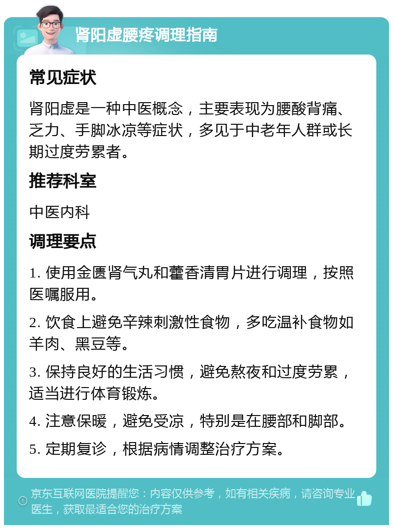 肾阳虚腰疼调理指南 常见症状 肾阳虚是一种中医概念，主要表现为腰酸背痛、乏力、手脚冰凉等症状，多见于中老年人群或长期过度劳累者。 推荐科室 中医内科 调理要点 1. 使用金匮肾气丸和藿香清胃片进行调理，按照医嘱服用。 2. 饮食上避免辛辣刺激性食物，多吃温补食物如羊肉、黑豆等。 3. 保持良好的生活习惯，避免熬夜和过度劳累，适当进行体育锻炼。 4. 注意保暖，避免受凉，特别是在腰部和脚部。 5. 定期复诊，根据病情调整治疗方案。