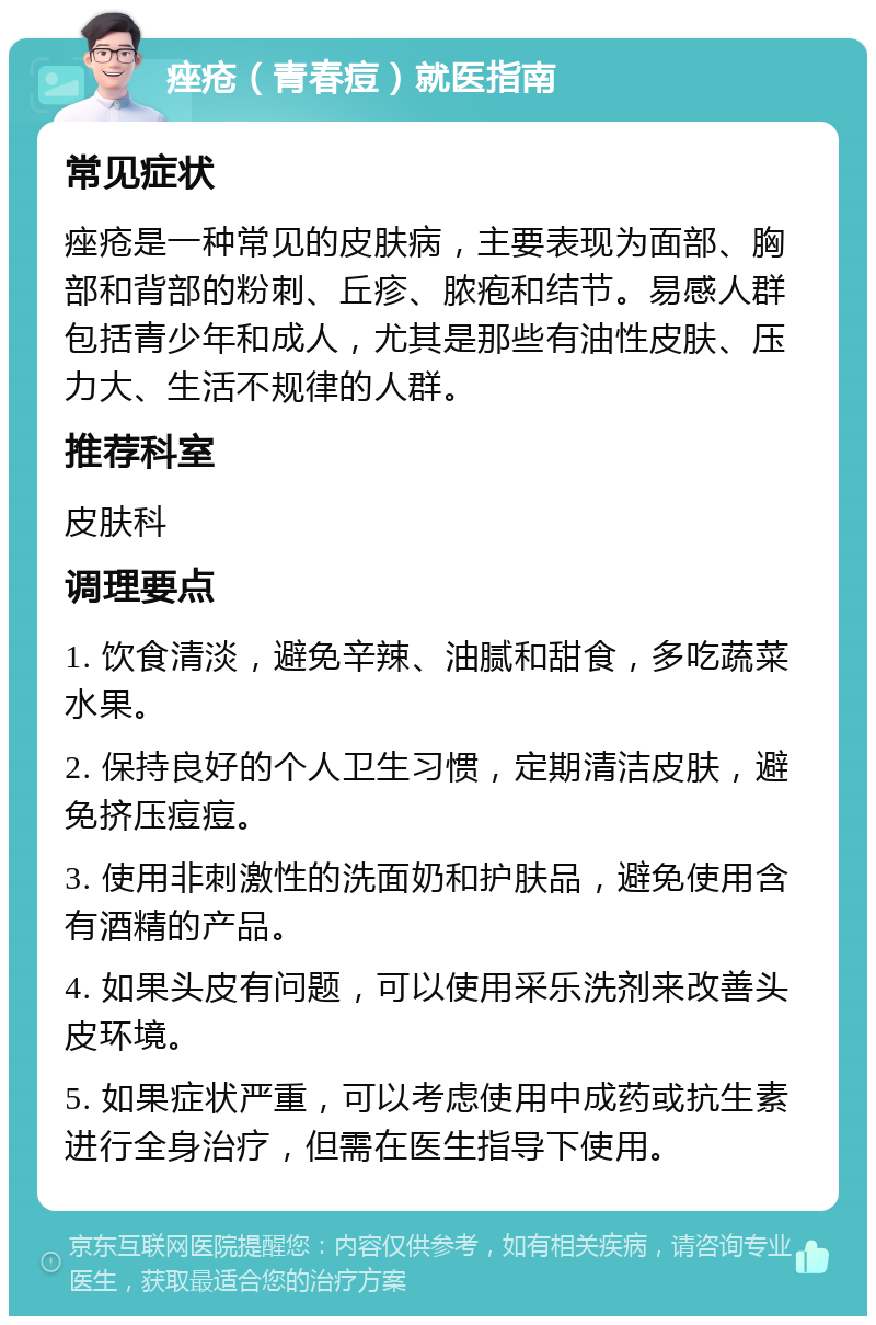 痤疮（青春痘）就医指南 常见症状 痤疮是一种常见的皮肤病，主要表现为面部、胸部和背部的粉刺、丘疹、脓疱和结节。易感人群包括青少年和成人，尤其是那些有油性皮肤、压力大、生活不规律的人群。 推荐科室 皮肤科 调理要点 1. 饮食清淡，避免辛辣、油腻和甜食，多吃蔬菜水果。 2. 保持良好的个人卫生习惯，定期清洁皮肤，避免挤压痘痘。 3. 使用非刺激性的洗面奶和护肤品，避免使用含有酒精的产品。 4. 如果头皮有问题，可以使用采乐洗剂来改善头皮环境。 5. 如果症状严重，可以考虑使用中成药或抗生素进行全身治疗，但需在医生指导下使用。