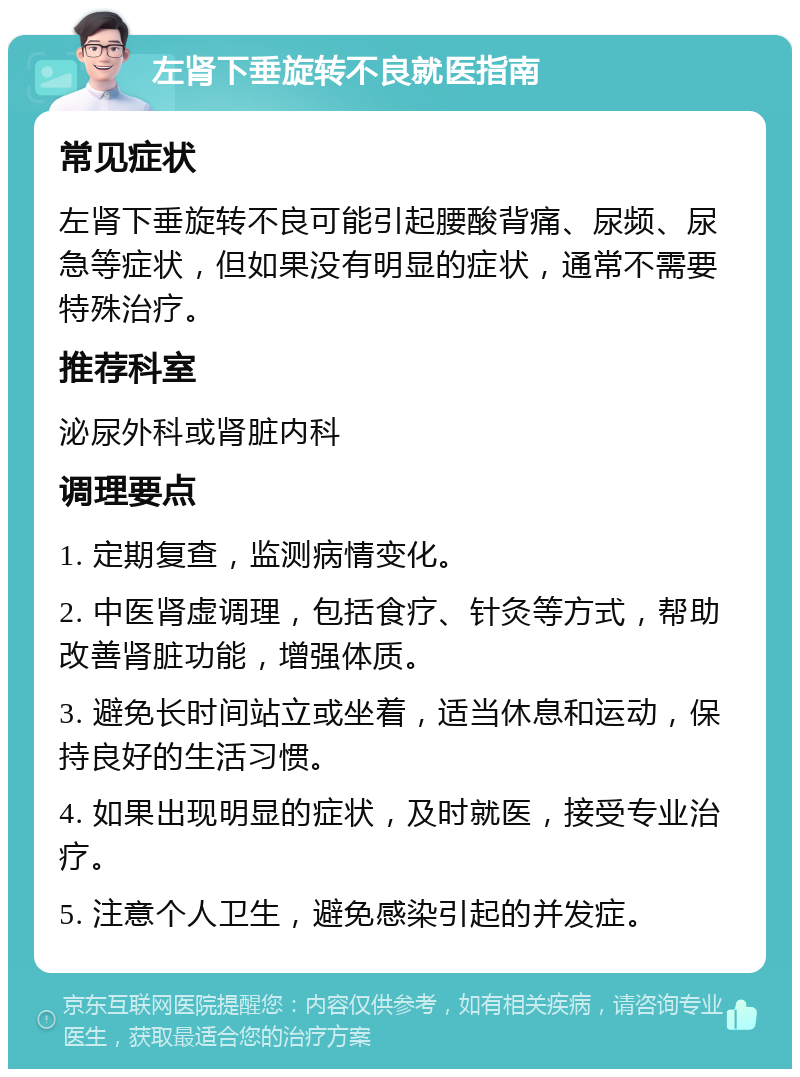 左肾下垂旋转不良就医指南 常见症状 左肾下垂旋转不良可能引起腰酸背痛、尿频、尿急等症状，但如果没有明显的症状，通常不需要特殊治疗。 推荐科室 泌尿外科或肾脏内科 调理要点 1. 定期复查，监测病情变化。 2. 中医肾虚调理，包括食疗、针灸等方式，帮助改善肾脏功能，增强体质。 3. 避免长时间站立或坐着，适当休息和运动，保持良好的生活习惯。 4. 如果出现明显的症状，及时就医，接受专业治疗。 5. 注意个人卫生，避免感染引起的并发症。