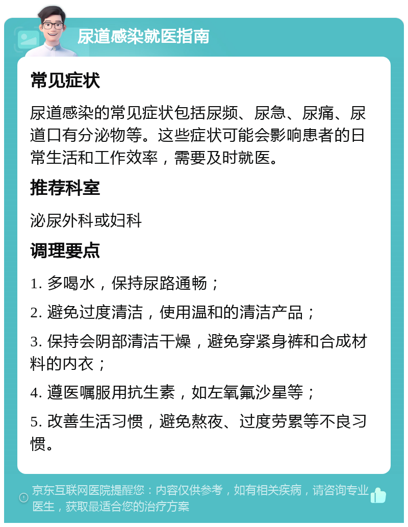 尿道感染就医指南 常见症状 尿道感染的常见症状包括尿频、尿急、尿痛、尿道口有分泌物等。这些症状可能会影响患者的日常生活和工作效率，需要及时就医。 推荐科室 泌尿外科或妇科 调理要点 1. 多喝水，保持尿路通畅； 2. 避免过度清洁，使用温和的清洁产品； 3. 保持会阴部清洁干燥，避免穿紧身裤和合成材料的内衣； 4. 遵医嘱服用抗生素，如左氧氟沙星等； 5. 改善生活习惯，避免熬夜、过度劳累等不良习惯。