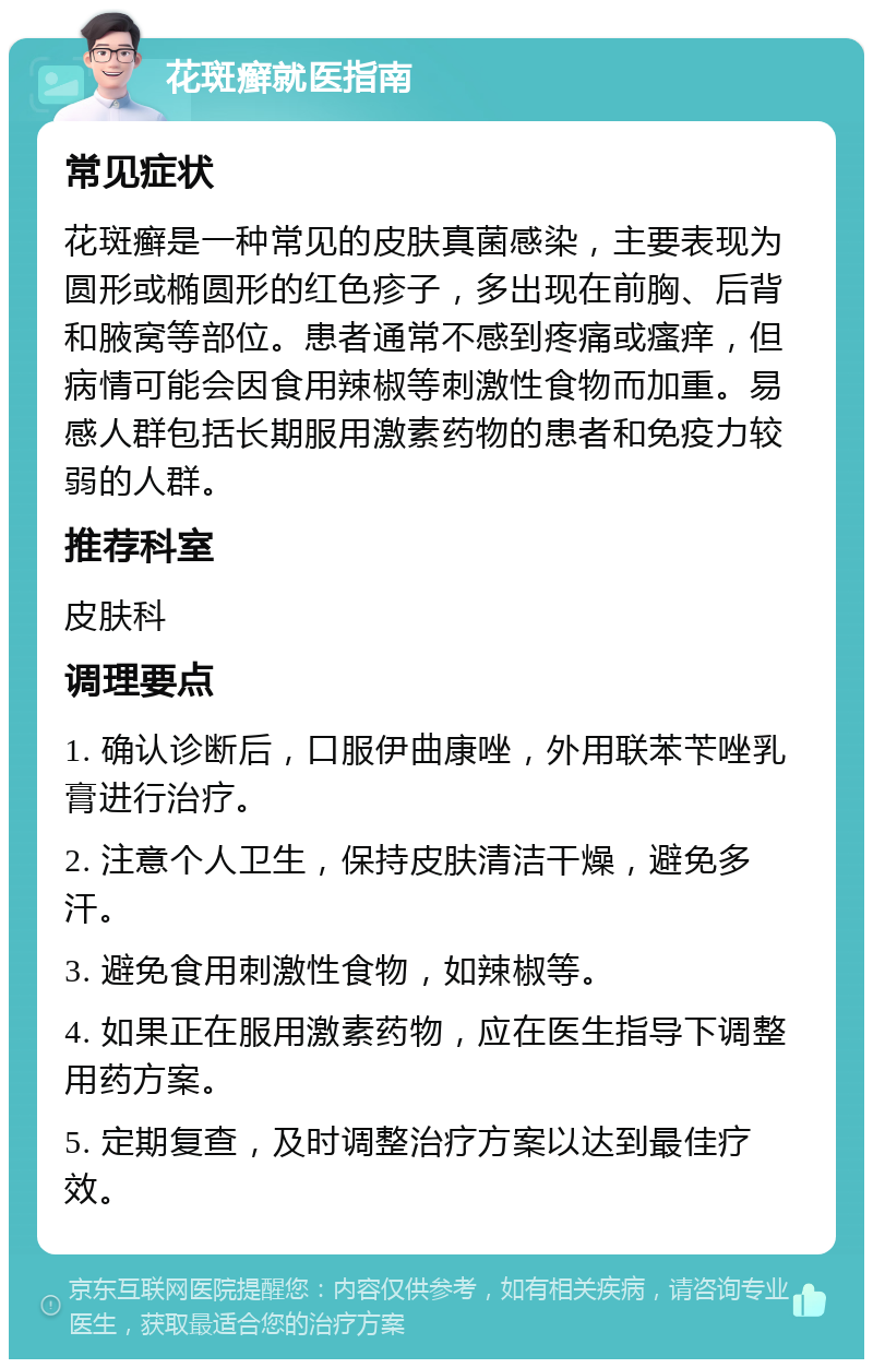 花斑癣就医指南 常见症状 花斑癣是一种常见的皮肤真菌感染，主要表现为圆形或椭圆形的红色疹子，多出现在前胸、后背和腋窝等部位。患者通常不感到疼痛或瘙痒，但病情可能会因食用辣椒等刺激性食物而加重。易感人群包括长期服用激素药物的患者和免疫力较弱的人群。 推荐科室 皮肤科 调理要点 1. 确认诊断后，口服伊曲康唑，外用联苯苄唑乳膏进行治疗。 2. 注意个人卫生，保持皮肤清洁干燥，避免多汗。 3. 避免食用刺激性食物，如辣椒等。 4. 如果正在服用激素药物，应在医生指导下调整用药方案。 5. 定期复查，及时调整治疗方案以达到最佳疗效。