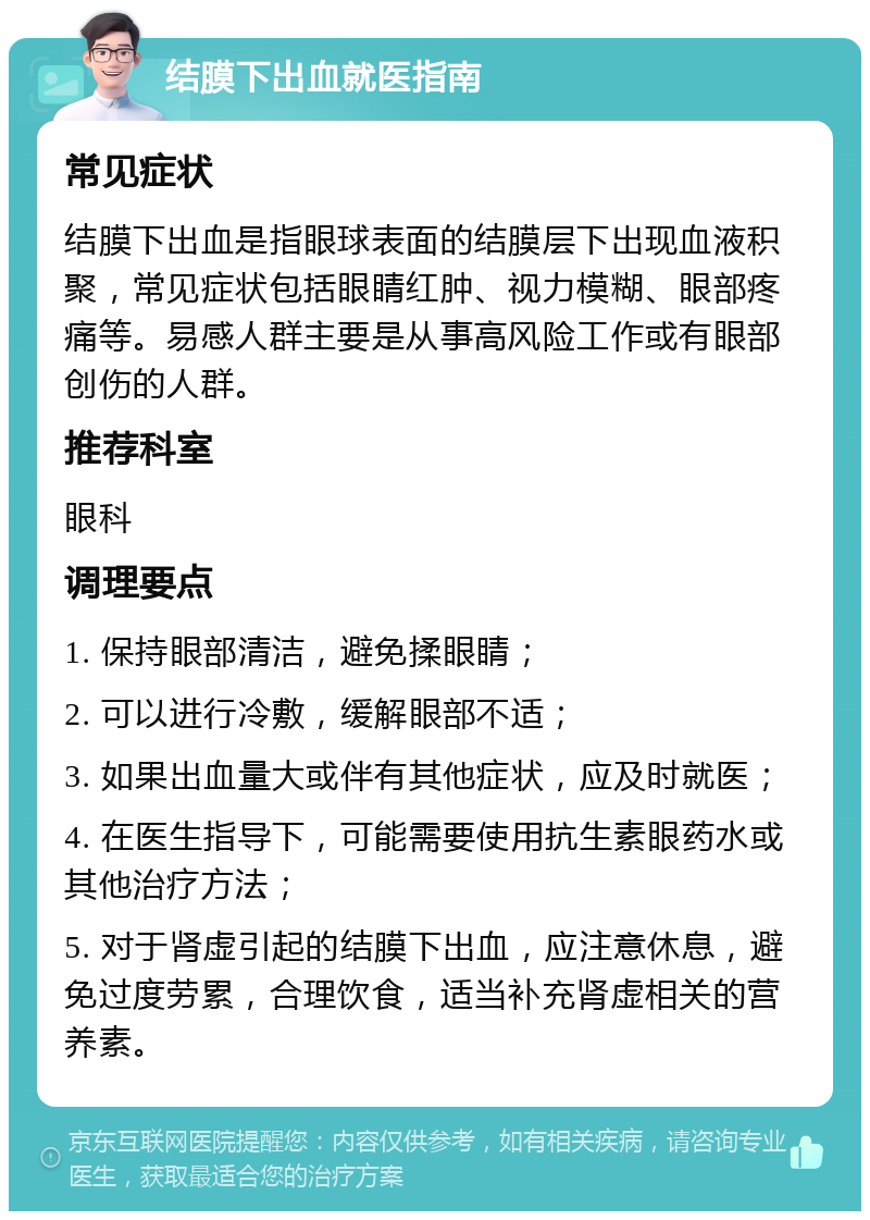 结膜下出血就医指南 常见症状 结膜下出血是指眼球表面的结膜层下出现血液积聚，常见症状包括眼睛红肿、视力模糊、眼部疼痛等。易感人群主要是从事高风险工作或有眼部创伤的人群。 推荐科室 眼科 调理要点 1. 保持眼部清洁，避免揉眼睛； 2. 可以进行冷敷，缓解眼部不适； 3. 如果出血量大或伴有其他症状，应及时就医； 4. 在医生指导下，可能需要使用抗生素眼药水或其他治疗方法； 5. 对于肾虚引起的结膜下出血，应注意休息，避免过度劳累，合理饮食，适当补充肾虚相关的营养素。