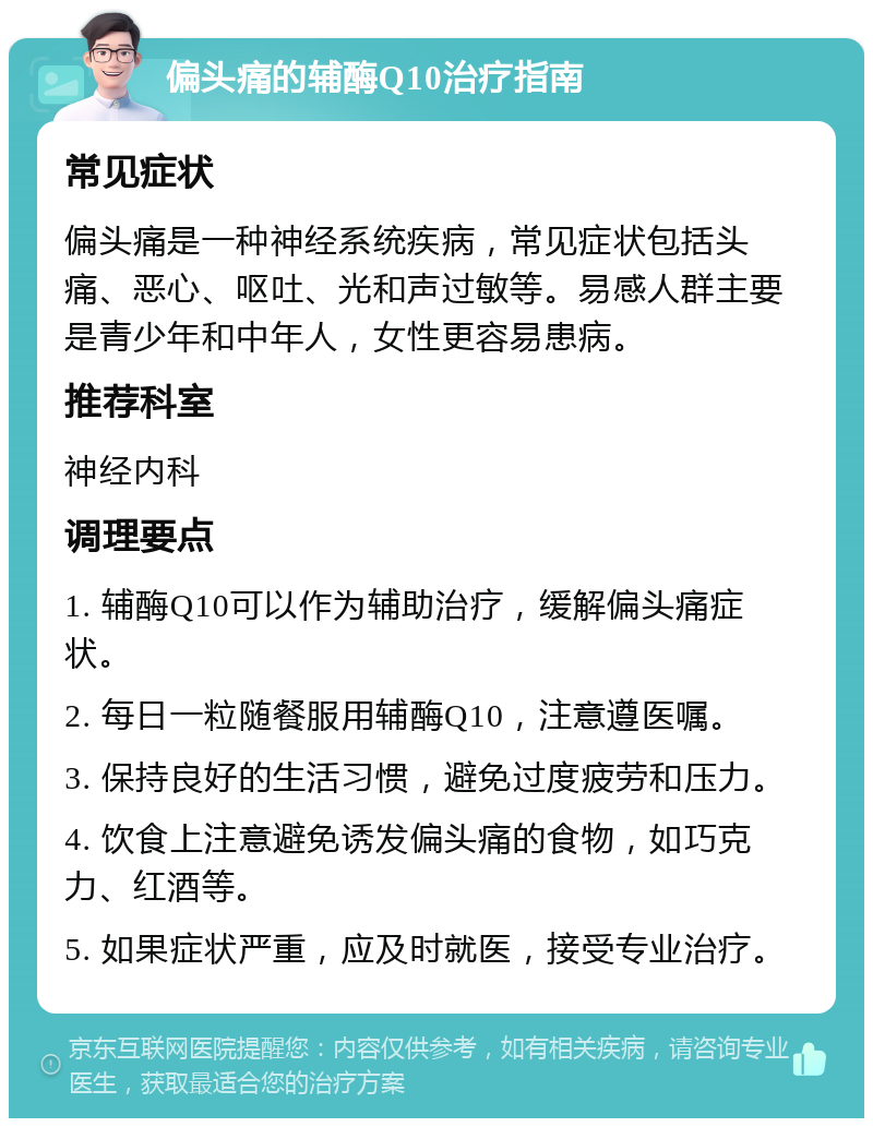 偏头痛的辅酶Q10治疗指南 常见症状 偏头痛是一种神经系统疾病，常见症状包括头痛、恶心、呕吐、光和声过敏等。易感人群主要是青少年和中年人，女性更容易患病。 推荐科室 神经内科 调理要点 1. 辅酶Q10可以作为辅助治疗，缓解偏头痛症状。 2. 每日一粒随餐服用辅酶Q10，注意遵医嘱。 3. 保持良好的生活习惯，避免过度疲劳和压力。 4. 饮食上注意避免诱发偏头痛的食物，如巧克力、红酒等。 5. 如果症状严重，应及时就医，接受专业治疗。