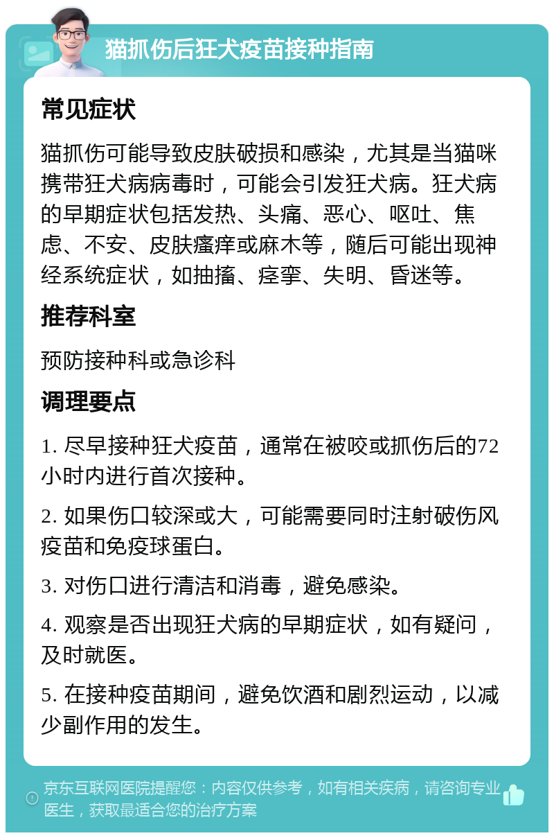 猫抓伤后狂犬疫苗接种指南 常见症状 猫抓伤可能导致皮肤破损和感染，尤其是当猫咪携带狂犬病病毒时，可能会引发狂犬病。狂犬病的早期症状包括发热、头痛、恶心、呕吐、焦虑、不安、皮肤瘙痒或麻木等，随后可能出现神经系统症状，如抽搐、痉挛、失明、昏迷等。 推荐科室 预防接种科或急诊科 调理要点 1. 尽早接种狂犬疫苗，通常在被咬或抓伤后的72小时内进行首次接种。 2. 如果伤口较深或大，可能需要同时注射破伤风疫苗和免疫球蛋白。 3. 对伤口进行清洁和消毒，避免感染。 4. 观察是否出现狂犬病的早期症状，如有疑问，及时就医。 5. 在接种疫苗期间，避免饮酒和剧烈运动，以减少副作用的发生。