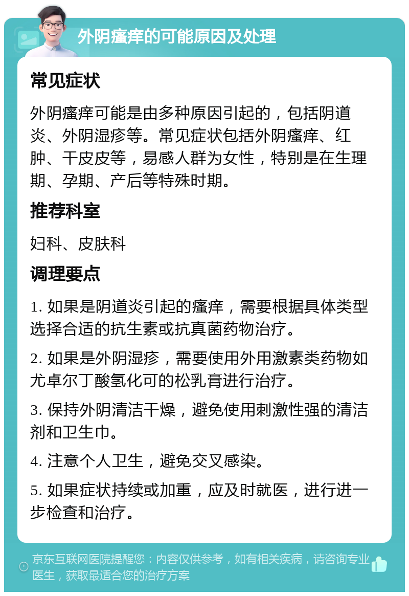 外阴瘙痒的可能原因及处理 常见症状 外阴瘙痒可能是由多种原因引起的，包括阴道炎、外阴湿疹等。常见症状包括外阴瘙痒、红肿、干皮皮等，易感人群为女性，特别是在生理期、孕期、产后等特殊时期。 推荐科室 妇科、皮肤科 调理要点 1. 如果是阴道炎引起的瘙痒，需要根据具体类型选择合适的抗生素或抗真菌药物治疗。 2. 如果是外阴湿疹，需要使用外用激素类药物如尤卓尔丁酸氢化可的松乳膏进行治疗。 3. 保持外阴清洁干燥，避免使用刺激性强的清洁剂和卫生巾。 4. 注意个人卫生，避免交叉感染。 5. 如果症状持续或加重，应及时就医，进行进一步检查和治疗。